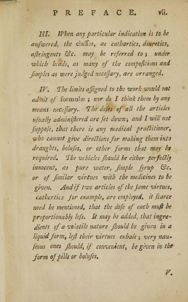PREFACE. vli- III. When any particular indication is to be anfwered, the claff-s, as cathartics> diuretics, ajlringents &c. may be referred to j under which heads, as many of the compositions and fimples as were judged necejjaryi are arranged, IV. The limits afjigned to the work would not admit of formula ; nor do I think them by any means necefary. The dofes of all the articles ufitally adminiftered are Jet down-, and I will not fuppofe, that there is any medical practitioner, who cannot give directions for making them into draughts, bolufes, or other forms thai may be required. The vehicles Jhould be either perfectly innocent, as pure water, fimple Jjrup &c. or of fmilar virtues with the medicines to be given. And if two articles ofthe J ame virtues, cathartics for example, are employed, it fcarce need be mentioned, that the dofe of each muft be proportionably lefs. M may be added, that ingre* dients of a volatile nature Jhould be given in a liquid form, lefl their virtues exhale ; very nau~ feous ones Jhould, if convenient, be given in the form of pills or bolufes.
