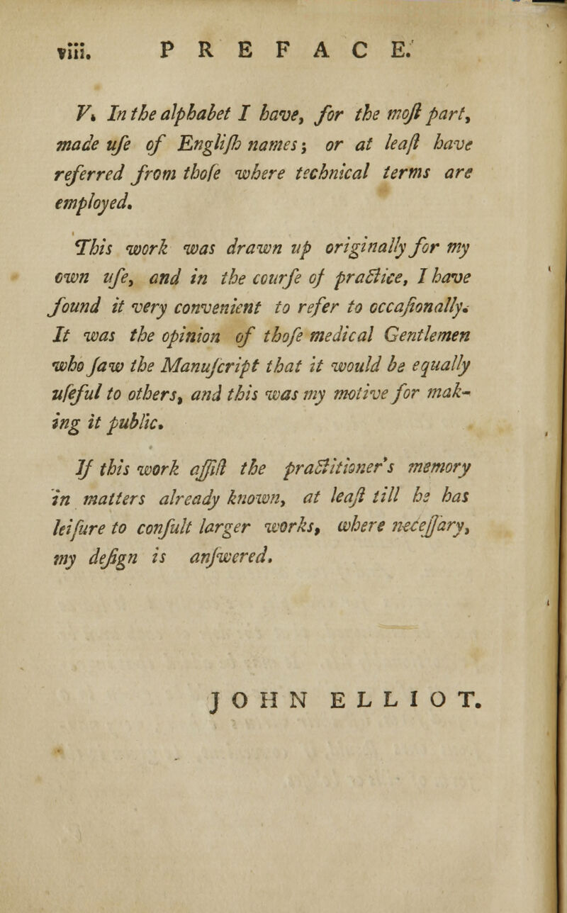 viH. PREFACE. Vk In the alphabet I have, for the moft part, made ufe of Englifh names •, or at leajl have referred from thofe where technical terms are employed. This work was drawn up originally for my own ufe, and in the courfe of practice, I have found it very convenient to refer to occafionally* It was the opinion of thofe medical Gentlemen who Jaw the Manufcript that it would be equally ufeful to others % and this was my motive for mak- ing it public. If this work affiil the practitioners memory in matters already known, at leajl till he has leifure to confult larger works, where mcefjary, my defign is anjwered. JOHN ELLIOT.