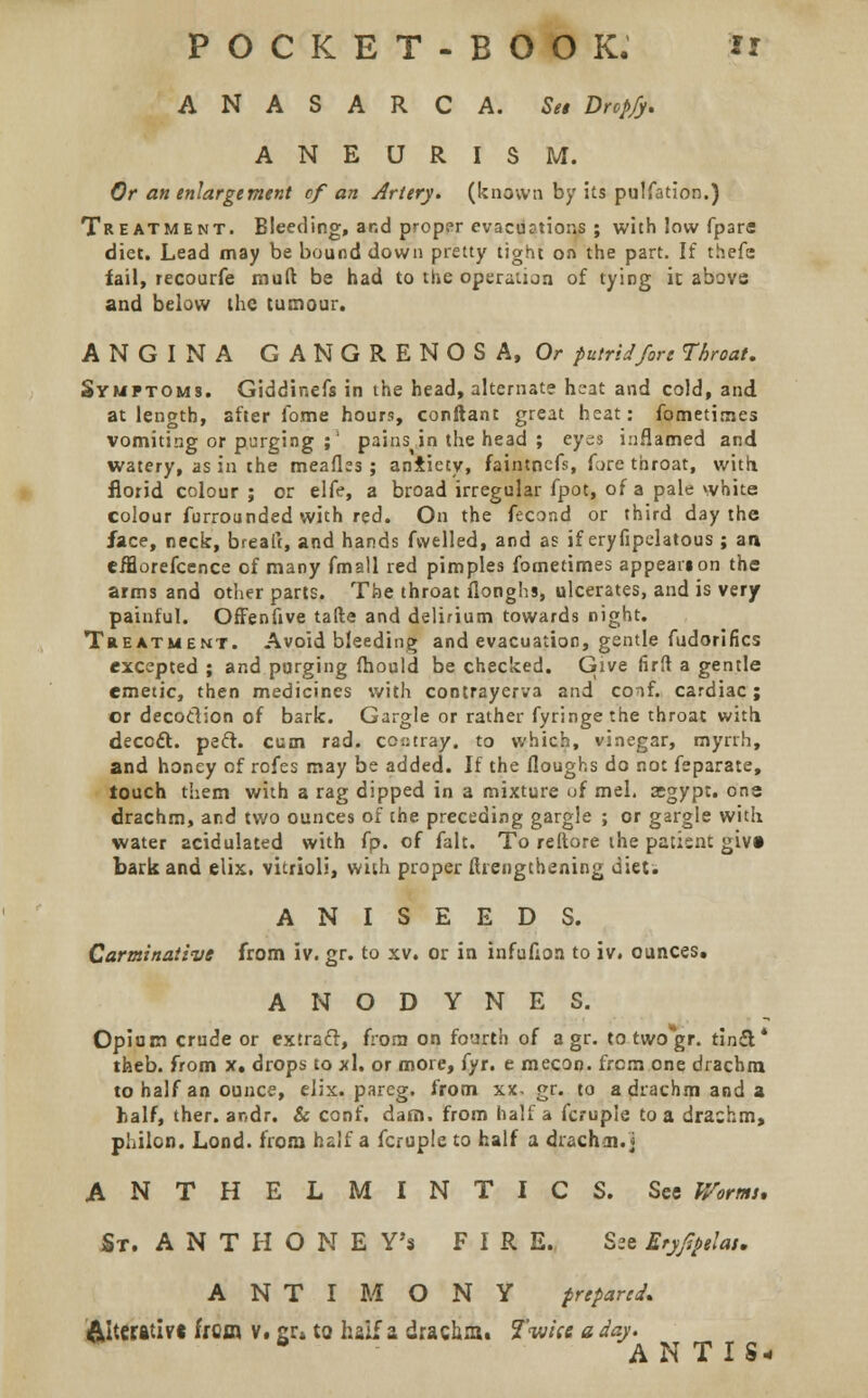 ANASARCA. Set Drcp/y. ANEURISM. Or an enlargement cf an Artery, (known by its pulfation.) Treatment. Bleeding, and proper evacuations ; with low fpare diet. Lead may be bound down pretty tight on the part. If thefe fail, recourfe mail be had to the operation of tying ic above and below the tumour. ANGINA GANGRENOSA, Or putrid fore Throat. Symptoms. Giddinefs in the head, alternate heat and cold, and at length, after ibme hours, conftant great heat: fometirnes vomiting or purging ;' pains in the head ; eyes inflamed and watery, as in the meafks ; aniiety, faintnefs, fore throat, with, florid colour; or elfe, a broad irregular fpot, of a pale white colour furrounded with red. On the fecond or third day the face, neck, brealt, and hands fwelled, and as if eryfipelatous ; an efflorefcence of many fmall red pimples fometirnes appeanon the arms and other parts. The throat flonghs, ulcerates, and is very painful. Offenfive tafte and delirium towards night. Treatment. Avoid bleeding and evacuation, gentle fudorifics excepted ; and purging fhould be checked. Give firft a gentle emetic, then medicines with contrayerva and conf. cardiac; or decodion of bark. Gargle or rather fyringe the throat with, deccft. pect. cum rad. cop tray, to which, vinegar, myrrh, and honey of rofes may be added. If the (loughs do not feparate, touch them with a rag dipped in a mixture of mel. asgypt. one drachm, and two ounces of che preceding gargle ; or gargle with water acidulated with (p. of fait. To reftore the patient givt bark and elix. vitrioli, with proper ftrengthening diet. ANISEEDS. Carminative from iv. gr. to xv. or in infufion to iv. ounces. ANODYNES. Opium crude or extraft, from on fourth of a gr. to two gr. tindt* theb. from x. drops to xl. or more, fyr. e mecon. from one drachm to half an ounce, elix. pareg. from xx. gr. to a drachm and a half, ther. ar,dr. & conf. dam. from half a fcruple to a drachm, philon. Lond. from half a fcruple to half a drachm.] ANTHELMINTICS. See Worms, JSt. A N T H O N E Y's FIR E. See Eryfipelat. ANTIMONY prepared. &lt«B.tivt from v. gr» to haif a drachm. Twice a day. b ANTISw