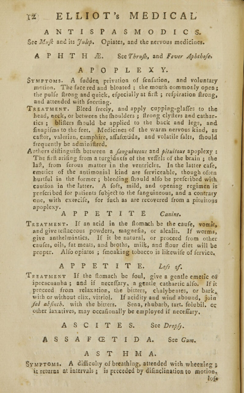 ANTISPASMODICS. Sec Mvfe and its Jultp. Opiates, and the nervous medicines. APHTHA. See Thrujb, and Fever Aphthof*. APOPLEXY. Symptoms. A Sudden, privation of fenfation, and voluntary nation. The face red and bloated ; the mouth commorJy open ; the pulfe ftrong and quick, especially at firft ; refpiration ftrong, and attended with Snorting. Treatment. Bleed freely, and apply cupping-glaffes to the head, neck, or between the fhoulders ; ftrong clylters and cathar- tics ; blifters fhould be applied to the back and legs, and linapifms to the feet. Medicines of the warm nervous kind, as caftor, valerian, camphire, affafcetida, and volatile Salts, fhould frequently be adrniniftred. Authors diftinguifh between a fanguincous and pUuitous apoplexy : The fir It arifing from a turgidnefs of the vefTels of the brain ; the la!>, from Serous matter in the ventricles. In the latter cafe, emetics of the antimonial kind are ferviceable, though ofcen hurtful in the former; bleeding fhould alfo be prescribed with caution in the latter. A foft, mild, and opening regimen is prefenbed for patients Subject to the Sanguineous, and a contrary one, with cxercife, for Such as are recovered from a pituitous apoplexy. APPETITE Canine. Treatment. If an acid in the flomach be the cauSe, vomit, and give teftaceous powders, magnefia, or alcalis. If worms, give anthelmintics. If it be natural, or proceed from other caufes, oils, fat meats, and broths, milk, and flour diet will be proper. Alfo opiate-s ; fmcaking tobacco is likewife of Service, APPETITE. Lcfs sf. Treatment If the Stomach be foul, give a gentle emetic of ipecacuanha; and if neceSfary, a gentle cathartic alSo. Jf it proceed from relaxation, the bitters, chaiybeates, or barkA wnh or without elix. vitriol. If acidity and wind abound, join Jal alfintb. with the bitters. Sena, rhubarb, tart, folubil. or oilier laxatives, may occasionally be employed if necefTary. ASCITES. See Drop/j. A S S A F CE T I D A. See Gum. AST H M A. Symptoms. A difficulty of breathing, attended with wheezing ; it returns at intervals j is preceded by disinclination to motion,