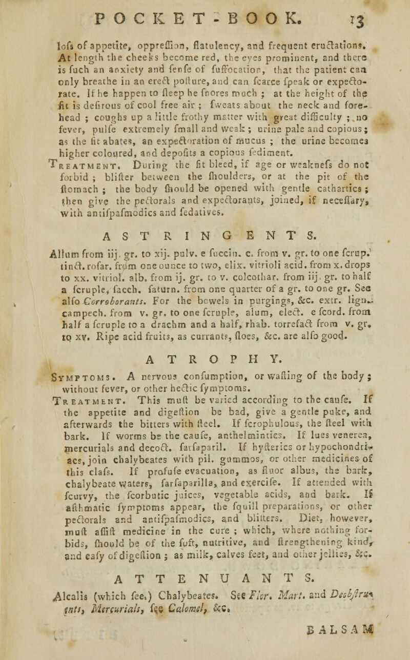 lofs of appetite, oppreflion, flatulency, and frequent eructations. At length the cheeks become red, the eyes prominent, and there is fuch an anxiety and ferfe of fufrccation, that the patient caa only breathe in an erect pollure, and can fcarce fpf3k or expecto- rate. If he happen to fleep he fnores much ; at the height of the iit is defirous of cool free air ; fweats about the neck and fore- head ; coughs up a little frothy matter with great difficulty ; no fever, pulfe extremely frnall and weak ; urine pale and copious; as the tit abates, an expectoration of mucus ; the urine becomes higher coloured, and depofus a copious fedimenr. Treatment. During the fit bleed, if age or weaknefs do not forbid ; blifter between the fhoulders, or at the pit of the ftomach ; the body faould be opened with gentle cathartics; jhen give the pectorals and expectorants, joined, if necefTary, with antifpafmodics and fedatives. AST RING ENTS. Allum from iij. gr. to xij. palv. e fucciti. c. from v. gr. to one fcrup.1 tinct. rofar. fr0m one ounce to two, elix. vitrioli acid, from x. drops to xx. vitriol, alb. from ij. gr. to v. colcothar. from iij gr. to half a fcruple, facch. faturn. from one quarter of a gr. to one gr. See alfo Corroborants. For the bowels in purging?, &c. extr. lign^. campech. from v. gr. to one fcruplf, alum, elect, e fcord. from half a fcruple to a drachm and a half, rhab. torrefact from v. gr. to xv. Ripe acid fruits, as currants, floes, &c. are alfo good. ATROPHY. Symptoms. A nervous confumption, or wafting of the body ; without fever, or other hectic fyrnptoms. Treatment. This muft be varied according to the caufe. If the appetite and digeftion be bad, give a gentle puke, and afterwards the bitters with fteel. If fcropbulous, the fteel with bark. If worms be the caufe, anthelmintics. If lues venerea, mercurials and decoct, farfaparil. If hysterics or hypochondria acs.join chalybeates with pii. gummos, or other medicines of this clafs. If profufe evacuation, as fiuor albus, the bark, chalybeate waters, farfaparilla, and exercife. If attended with fcurvy, the fcorbutic juices, vegetable acids, and bark, li aft lunatic fymptoms appear, the fquill preparations, or other pectorals and antifpafmodics, and blilters. Diet, however, muft aflift medicine in the cure ; which, where nothing for- bids, fhould be of the fuft, nutritive, and ftrengthening kind, and eafy of digeftion ; as milk, calves feet, and other jellies, S;:. ATTENDANTS. Alcalis (which fee,) Chalybeates. Serf/flr. Mart, and Dnbjlru* tnts, Ma(uriah, f(je Calomel, &C, B A L S A U