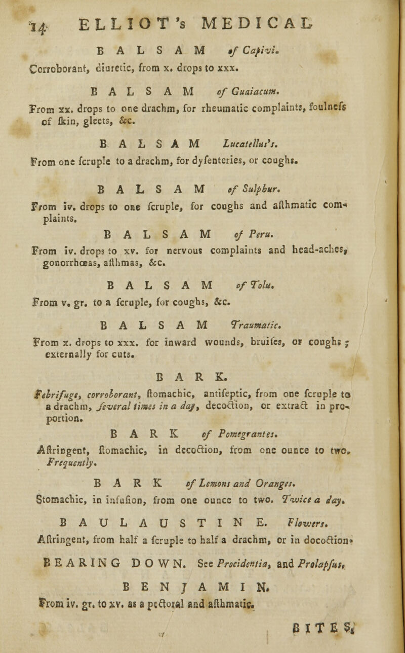 BALSAM »f Cafivi. Corroborant, diuretic, from x. drops to xxx. BALSAM of Guaiacum. From xx. drops to one drachm, for rheumatic complaints, foulnefs of fkin, gleets, Sec. BALSAM Lueatellus's. From one fcruple to a drachm, for dyfenteries, or coughg. BALSAM ef Sulphur. From iv. drops to one fcruple, for coughs and afthmatic com-* plaints, BALSAM of Peru. From iv. drops to xv. for nervous complaints and head-aches, gonorrhoeas, afthmas, &c. BALSAM ofTolu. From v, gr. to a fcruple, for coughs, &c. BALSAM Traumatic. From x. drops to xxx. for inward wounds, bruiles, or coughs j externally for cuts. BARK. febrifuge, corroborant, ftomachic, antifeptic, from one fcruple to a drachm, J'everal times in a day, deco&ion, or extract in pro* portion. BARK of Pomegrantes. Aftringent, ftomachic, in decoftion, from one ounce to two. Frequently. BARK of Lemons and Oranges. Stomachic, in infufion, from one ounce to two. Twice a Jay* BAULAUSTIN E. Fkw, Aftringent, from half a fcruple to half a drachm, or in doco&ion* BEARING DOWN. See Procidentia, and Prolans, BENJAMIN. From iv. gr. to xv. as a pi clou! and allhmatic. BITE54