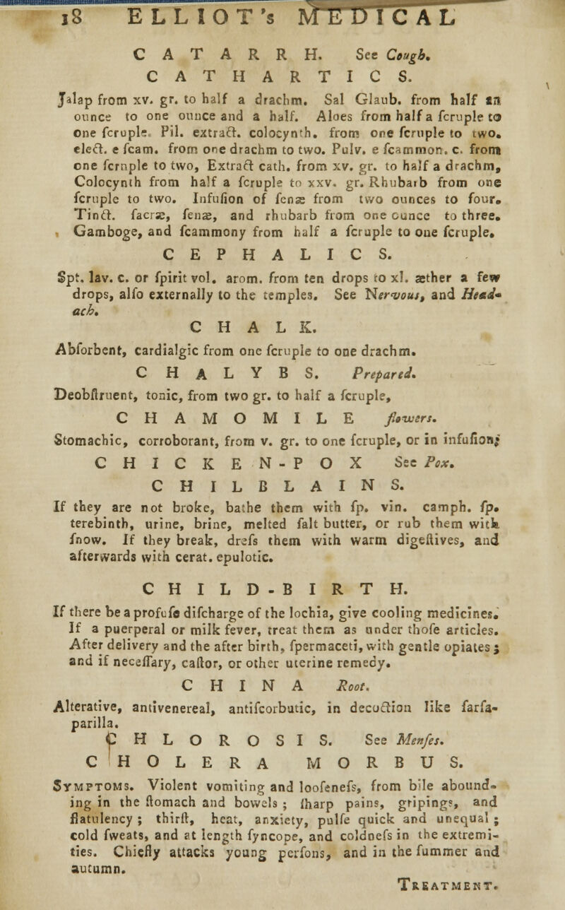 CATARRH. See Cough, CATHARTICS. Jalap from xv. gr. to half a drachm. Sal Glaub. from half an ounce to one ounce and a half. Aloes from half a fcruple to One fcrupls. Pil. extraft. colocynth. from one fcruple to two. elect, e fcam. from one drachm to two. Pulv. e fcammon. c. from one fcrnple to two, Extract cath. from xv. gr. to half a drachm, Colocynth from half a fcruple to xxv. gr. Rhubaib from one fcruple to two. Infufion of fens from two ounces to four, Tinft. facrae, fenas, and rhubarb from one ounce to three. Gamboge, and fcammony from half a fcruple to oue fcruple* CEPHALIC S. Spt. lav. c. or fpirit vol. arom. from ten drops to xl. aether a few drops, alfo externally to the temples. See Nervous, and Head- etch, CHALK. Abforbent, cardialgic from one fcruple to one drachm. C H A L Y B S. Prepared, Deobflruent, tonic, from two gr. to half a fcruple, CHAMOMILE jUwtrt. Stomachic, corroborant, from v. gr. to one fcruple, or in infufion; CHICKEN-POX See Pox, CHILBLAINS. If they are not broke, bathe them with fp. vin. camph. fp» terebinth, urine, brine, melted fait butter, or rub them witk fnow. If they break, drefs them with warm digeftives, and afterwards with cerat. cpulotic. CHILD-BIRTH. If there be a profefe difcharge of the lochia, give cooling medicines. If a puerperal or milk fever, treat them as under thofe articles. After delivery and the after birth, fpermaceti, with gentle opiates; and if necafiary, caftor, or other uterine remedy. CHINA Root. Alterative, antivenereal, antifcorbutic, in decoction like farfa- parilla. CHLOROSIS. See Menfes. c'holera MORBUS. Symptoms. Violent vomiting and loofenefs, from bUe abound- ing in the ftomach and bowels ; fharp pains, griping?, and flatulency ; thirft, heat, anxiety, pulfe quick and unequal ; cold fweats, and at length fyncope, and coldoefs in the extremi- ties. Chiefly attacks young perfons, and in the fummer and autumn. Treatment.