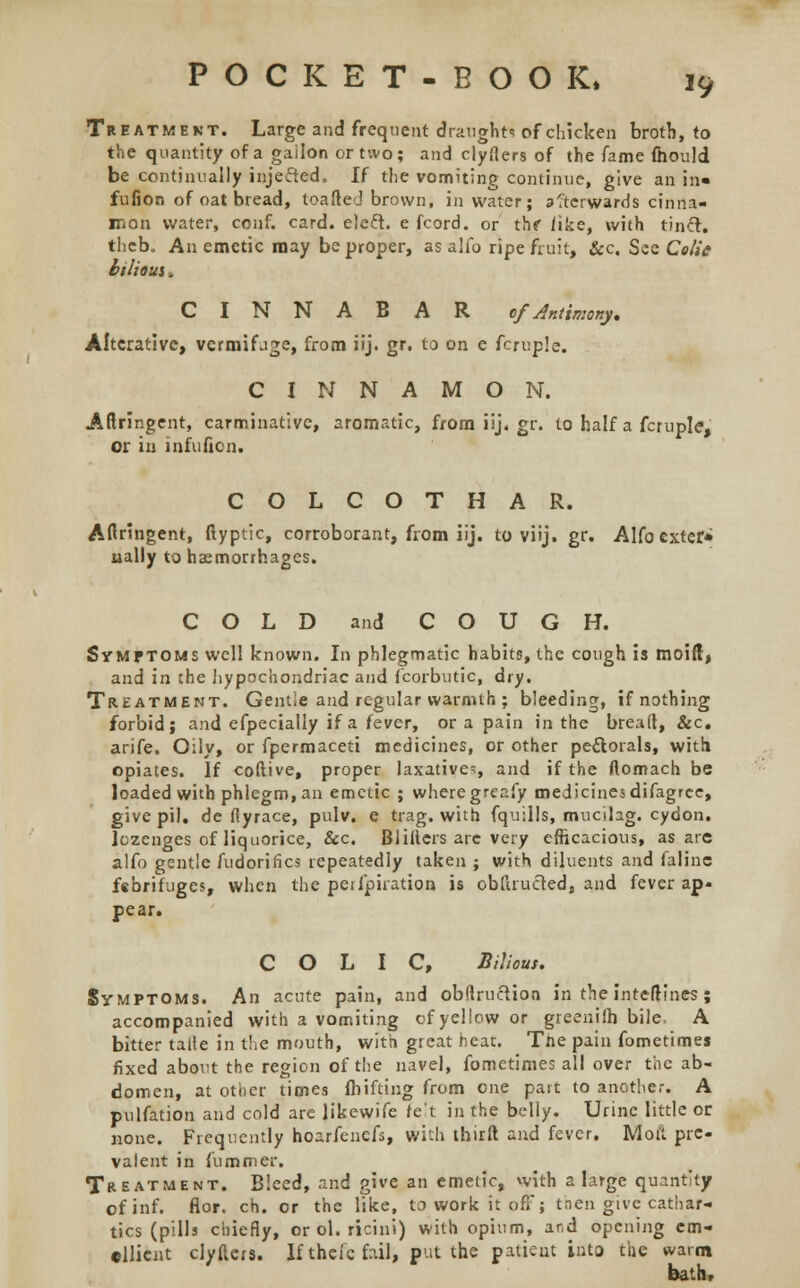 Treatment. Large and frequent draught* of chicken broth, to the quantity of a gailon or two; and clyAers of the fame fhould be continually inje&ed. If the vomiting continue, give an in« fufion of oat bread, toafted brown, in water; a'tcrwards cinna- mon water, conf. card, ele&. e fcord. or thf /ike, with tinct. theb. An emetic may be proper, as alfo ripe fruit, &c. See Colic btlioui, CINNABAR ofAntimony. Alterative, vermifage, from iij. gr. to on e fcruple. CINNAMON. Aftringent, carminative, aromatic, fromiij.gr. to half a fcruple, or in infuficn. COLCOTHAR. Aftringent, ftyptic, corroborant, from iij. to viij. gr. Alfo exter* ually to haemorrhages. COLD and COUGH. Symptoms well known. In phlegmatic habits, the cough is moid, and in the hypochondriac and fcorbutic, dry. Treatment. Gentle and regular warmth ; bleeding, if nothing forbid; and efpecially if a fever, or a pain in the breaft, &c. arife. Oily, or fpermaceti medicines, or other pettorals, with opiates. If coftive, proper laxative*, and if the Aomach be loaded with phlegm, an emetic ; where greafy medicines difagrce, give pil. de fiyrace, pulv. e trag. with fquills, mucihg. cydon. lozenges of liquorice, &c. Blillers are very efficacious, as are alfo gentle fudorifics repeatedly taken ; with diluents and falinc febrifuges, when the peilpiration is obftrueted, and fever ap- pear. COLIC, Bilious. Symptoms. An acute pain, and obftructioa in the inteftines ; accompanied with a vomiting of yellow or greenilh bile. A bitter tatie in the mouth, with great hear. Tne pain fometimes fixed about the region of the navel, fometimes all over the ab- domen, at other times fh if ting from one part to another. A pulfation and cold are likewife ret in the belly. Urine little or none. Frequently hoarfenefs, with thirft and fever. Moil pre- valent in fummer. Treatment. Bleed, and give an emetic, with a large quantity of inf. flor. ch. or the like, to work it off; tnen give cathar- tics (pills chiefly, or ol. ricini) with opium, and opening em- ollient clyftcrs. It theic fail, put the patient into the warm bath,