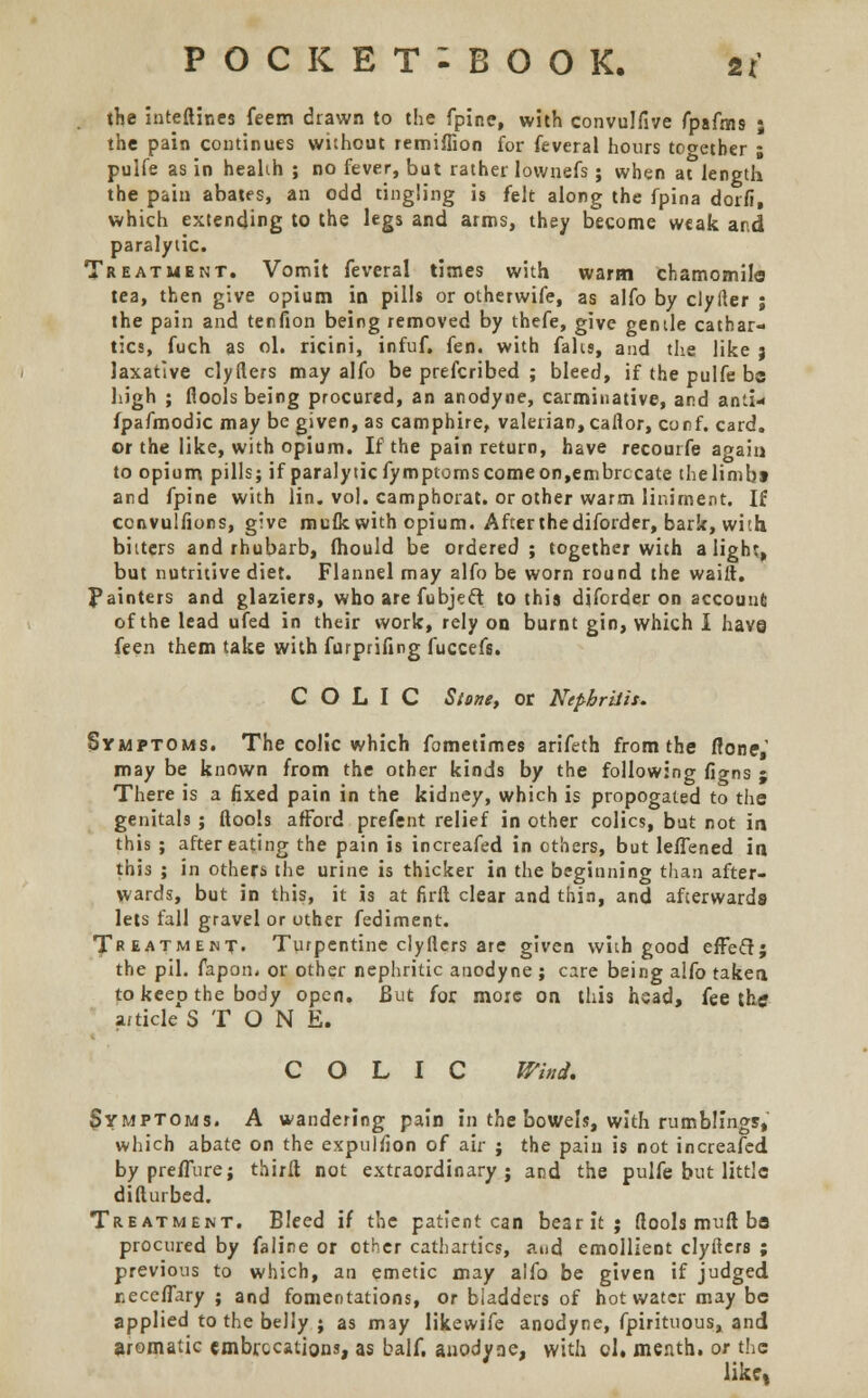 the inteftines feem drawn to the fpine, with convulfive fpafms ; the pain continues without remiffion for feveral hours together ; pulfe as in heabh ; no fever, but rather lownefs; when at length the pain abates, an odd tingling is felt along the fpina dorfi, which extending to the legs and arms, they become weak and paralytic. Treatment. Vomit feveral times with warm chamomile tea, then give opium in pills or otherwife, as alfo by clyfter ; the pain and tenfion being removed by thefe, give gentle cathar- tics, fuch as ol. ricini, infuf. fen. with falis, and the like 3 laxative clyfters may alfo be prescribed ; bleed, if the pulfe bo high ; flools being procured, an anodyne, carminative, and anti- fpafmodic may be given, as camphire, valerian, caflor, conf. card. or the like, with opium. If the pain return, have recourfe again to opium pills; if paralytic fymptoms come on, embrocate thelimbt and fpine with lin. vol. camphorat. or other warm liniment. If ccnvulfions, give mufk with opium. Afterthediforder, bark, with bitters and rhubarb, fhould be ordered ; together with alight, but nutritive diet. Flannel may alfo be worn round the waiit. Painters and glaziers, who are fubject to this diforder on account of the lead ufed in their work, rely on burnt gin, which I have feen them take with furprifmg fuccefs. COLIC Stone, or Nephritis. Symptoms. The colic which fometimes arifeth from the fioneV may be known from the other kinds by the following figns ; There is a fixed pain in the kidney, which is propogated to the genitals ; ftoois afford prefent relief in other colics, but not in this ; after eating the pain is increafed in others, but leffened in this ; in others the urine is thicker in the beginning than after- wards, but in this, it is at firft clear and thin, and afterwards lets fall gravel or other fediment. Treatment. Turpentine clyflers are given with good effect; the pil. fapon, or other nephritic anodyne ; care being alfo taken to keep the body open. But for more on this head, fee the article STONE. COLIC Wind. Symptoms. A wandering pain in the bowels, with rumblings* which abate on the expuliion of air ; the pain is not increafed by preffure; third not extraordinary; and the pulfe but little diflurbed. Treatment. Bleed if the patient can be3rit; ftoois mull be procured by faline or other cathartics, and emollient clyfters ; previous to which, an emetic may alfo be given if judged neceffary ; and fomentations, or bladders of hot water may be applied to the belly ; as may likewife anodyne, fpirituous, and aromatic embrocations, as balf. anodyne, with ol. menth. or the like,