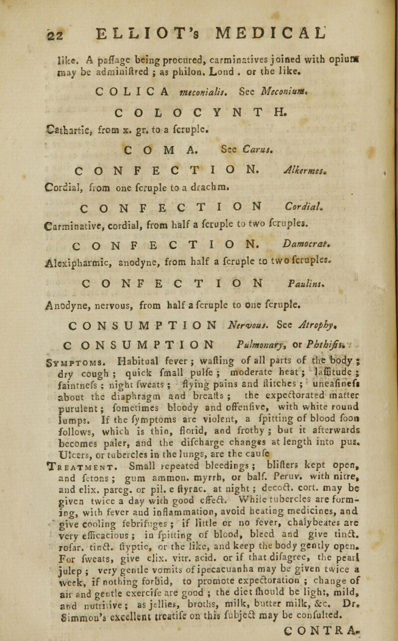 like. A paflage being procured, carminatives joined with opium may be adminiftred j as philon. Lond . or the like. C O L I C A mtconialis. See Meconium* COLOCYNTH. Cathartic, from x. gr. to a fcruple. COMA. See Car us. CONFECTION. Alkermts* Cordial, from one fcruple to a drachm. CONFECTION Cordial. Carminative, cordial, from half a fcruple to two fcruplea. CONFECTION. Damocrat. Alexipharmic, anodyne, from half a fcruple to twofcruples. CONFECTION Paulins. Anodyne, nervous, from half a fcruple to one fcruple. CONSUMPTION Nervous. See Atrophy, C ONSUMPTION Pulmonary, or Phthifii. Symptoms. Habitual fever; wafting of all parts of the body ; dry cough; quick fmall pulfe ; moderate heat; laflitude ; faintnefs ; night fweats ; flying pains and tlitches ; uneafinefi about the diaphragm and breads ; the expectorated matter purulent; fometimes bloody and offenfive, with white round lumps. If the fymptoms are violent, a fpitting of blood footi follows, which is thin, florid, and frothy ; but it afterwards becomes paler, and the difcharge changes at length into pus. Ulcers, or tubercles in the lungs, are the caufe Treatment. Small jepeated bleedings; blifters kept open, and fetons ; gum ammon. myrrh, or balf. Peruv. with nitre, and elix. pareg. or pil. e ftyrac. at night; decoft. cort. may be given twice a day with good effeft. While tubercles are form- ing, with fever aud inflammation, avoid heating medicines, and give cooling febrifuges; if little or no fever, chalybeates are very efficacious ; in fpitting of blood, bleed and give tinft. rofar. tinft. ftyptic, or the like, and keep the body gently open. For fweats, give elix. vitr. acid, or if that difagree, the pearl julep ; very gentle vomits of ipecacuanha may be given twice a week, if nothing forbid, to promote expectoration ; change of air and gentle exercife are good ; the diet fliould be light, mild, ar.d nutii.ive; as jellies, broths, milk, butter milk, &c. Dr. Sitnmou'a excellent treatife on this fubjccl may be confultcd. CONTRA.
