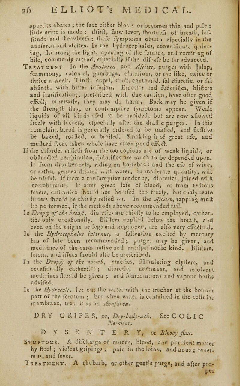sppefte abates ; the face either bloats or becomes thin and pale j Jittle urine is made ; thirft, flow fever, fhorttiefs of breath, laf- fituc'e and heavinefs ; thefe fymptom3 obtain efpecially in the anafarca and elates. In the hydrocephalus, convulfions, fquint- ing, fhunnirg the light, opening of the futures, and vomiting of bile, commonly attend, efpecially if the difeafe be far advanced. Treatment In the Anafarca and A/cites, purges with Jalap, fcammony, calorrel, gamboge, elaterium, or the like, twice or thrice a week. Tinct. cupri, tincr. cantharid. fal diuretic, or fal abfir.th. with bitter infiifion. Emetics and fudcrifics, blifters and fcarification$, prefcribed whh due caution, have often good effect, otherwife, they may do harm. Bark may be given if the ffrength flag, or confumptive fvmptoms appear. Weak liquids of all kinds ufed to be avoided, but are now allowed freely with fuccefs, efpecially after the dra.lic purges. In this complaint bread is generally ordered to be toalred, and fiefh to be baked, roafted, or broiled. Smoking is of great ufe, and muftard feed3 taken whole have of:en good effect. If the diforder arileth from the too copious ufe of weak liquids, or obftrucled perfpiration, fudorifics are much to be depended upon. If from drunken nefs, riding on hoiftback and the ufe of wine, or rather geneva diluted with water, in moderate quantity, will be ufeful. If from a confumptive tendency, diuretics, joined with corroborants. If aftrr great lofs cf blood, or from tedious fevers, cathartics fhould not be ufed too freely, but chalybeate bitters fhould be chiefly relied on. In the Afcitei, tapping muft i e performed, if the methods above recommended fail. In Drop/y of the brn*fl> diuretics are chiefly to be employed, cathar- tics only ccofionaily. BIiiters applied below the breaft, and even on the thighs or legs and kept open, are alfo very effectual. In the Hydrocephalus internus, a falivation excited by mercury has of late been recommended ; purges may be given, and medicines of the carminative and arctifpafmodic kind. Blifters, fctons, and iffues fhould alfo be prefcribed. In the Drop/y of the womb, emetics, fiimulating clyiters, and occafionally cathartics ; diuretic, attenuant, and refolvent medicines {hould be given ; and fomen:ations and vapour baih3 advifed. In the Hydrocele, let out the water with the trochar 2t the bottom p3rt of the fcrotum ; but when water is CuntHned in the celiulas: membrane, irCat it as an Anafarca. DRY G R I P E S, or, Dry-bdly-*:b. See C O L I C Nerijout. D Y S E N T E R Y, or Bloody flux. Symptoms. A difcharge of mucus, blood, and purulent ma'ter by Itool; violent gripings ; pain in the loins, and anus ; tenes- mus, and fever. Treatment. A rhubuib, or other gentle purge, and after pro- per