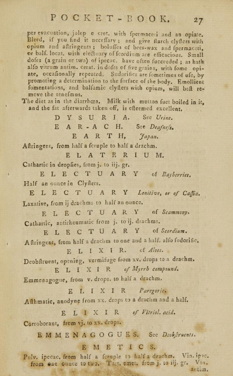 per evacuation, julep c cret. with fpermacni and an opiate. Bleed, if you find it necfflary ; arul give March clyflers with opium and aflringents ; bolufles of bees-wax and fpermac;ti, or balf. locat. with electuary of fcordium are efficacious. Small dofes (a grain or two) of ipecac, have often fuccecded ; as hath alfo vitrum antim. cerat. in dofes cf five grains, with fome opi- ate, occafionally repeated. Sudorifics are fometimes of ufe, by promoting a determination to the furface of the body. Emollient fomentations, and balfamic clyfters with opium, will bsft re- move the tenefmus. The diet as in the diarrhoea. Milk with mutton fuet boiled in it, and the fat afterwards taken off, is efleemed excellent! D Y S U R I A. See Urine. E A R - A C H. See Deafnefs. EARTH, Japan. Artringent, from half a fcruple to half a drachm. E L A T E R I U M. Cathartic in dropfies, from j. to iij. gr. ELECTUARY of Bajberries. Half an ounce in Clyflcrs. ELECTUARY Lenitive, or of Caffia. Laxative, from ij drachms to half an ounce. ELECTUARY of Scammony. Cathartic, antirheumatic from j. to ij. diachms. ELECTUARY of Scordium. Aftringcnt, from half a drachm to one and a half, alfo fudoriflc. ELIXIR. cf Alois. Dcobflruent, opening, vermifuge from xv. drops to a drachm. ELIXIR. cf Myrrh compound. Emmenagogue, from v. drops, to half a drachm. ELIXIR Paregoric. Afthmatic, anodyne from :<x. drops to a drachm and a half. ELIXIR of fttriol. acid. Corroborant, from vj. to xx. drops. EMMENAGOGUE S. See Diohjlruents. EMETIC S. Pulv. ipecac, from half a fcruple to lia'f a drachm. Vin.ip.-c. from ©ae Ounce to tWa. Taft. cmct. fromj.toiij.gr. Vio, antim.