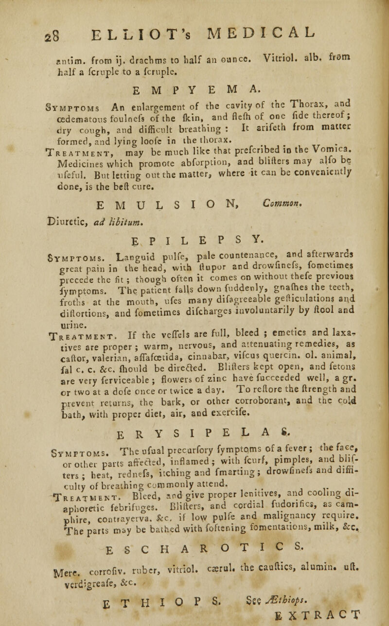 antim. from ij. drachms to half an ounce. Vitriol, alb. from half a fcruple to a fcruple. EMPYEMA. Symptoms An enlargement of the cavity of the Thorax, and cedematons foulnefs of the fkin, and flefh of one fide thereof; dry cough, and difficult breathing : It arifeth from matter formed, and lying loofc in the thorax. Treatment, may be much like that prefcribed in the Vomica. Medicines which promote abforption, and blifters may alfo be ufeful. But letting out the matter, where it can be conveniently done, is the belt cure. EMULSION, Common. Diuretic, ad libitum, EPILEPSY. Symptoms. Languid pnlfe, pale countenance, and afterwards great pain in the head, with ftupor and drowfinefs, fometimes precede the fit; though often it comes on without thefe previous i'ymptoms. The patient falls down fuddenly, gnafhes the teeth, froths at the mouth, ufes many difagreeable gefhculations and diflortions, and fometimes difcharges involuntarily by flool and Treatment. If the vefTels are full, bleed ; emetics and laxa^ lives are proper ; warm, nervous, and attenuating remedies, as caftor, valerian, affafcetida, cinnabar, vifcus quercin. ol. animal, fal c. c. &c fhould be direfted. Blifters kept open, and fetons are very ferviceable ; flowers of zinc have fucceeded well, a gr. or two at a dofe once or twice a day. To reftore the ftrength and prevent returns, the bark, or other corroborant, and the cold bath, with proper diet, air, and exercife. ERYSIPELAS, Symptoms. The ufual prccurfory fymptoms of a fever; the face, or other parts affected, inflamed; with fcurf, pimples, and blif- ters; heat, rednefs, itching and fmarting; drowfinefs and diffi- culty of breathing commonly attend. _ Treatment. Bleed, and give proper lenitives, and cooling di- aphoretic febrifuges. Blifters, and cordial fudonfics, as cam- phire, contrayerva. kc. if low pglfe and malignancy require. The parts may be bathed with foftcning fomentations, milk, &e, ESCHAROTICS, Mere, corrofiv. ruber, vitriol, carol, the cauftics, alumin. aft. vcrdigreafe, &c E T H I O P S. See JEibiops. EXTRACT