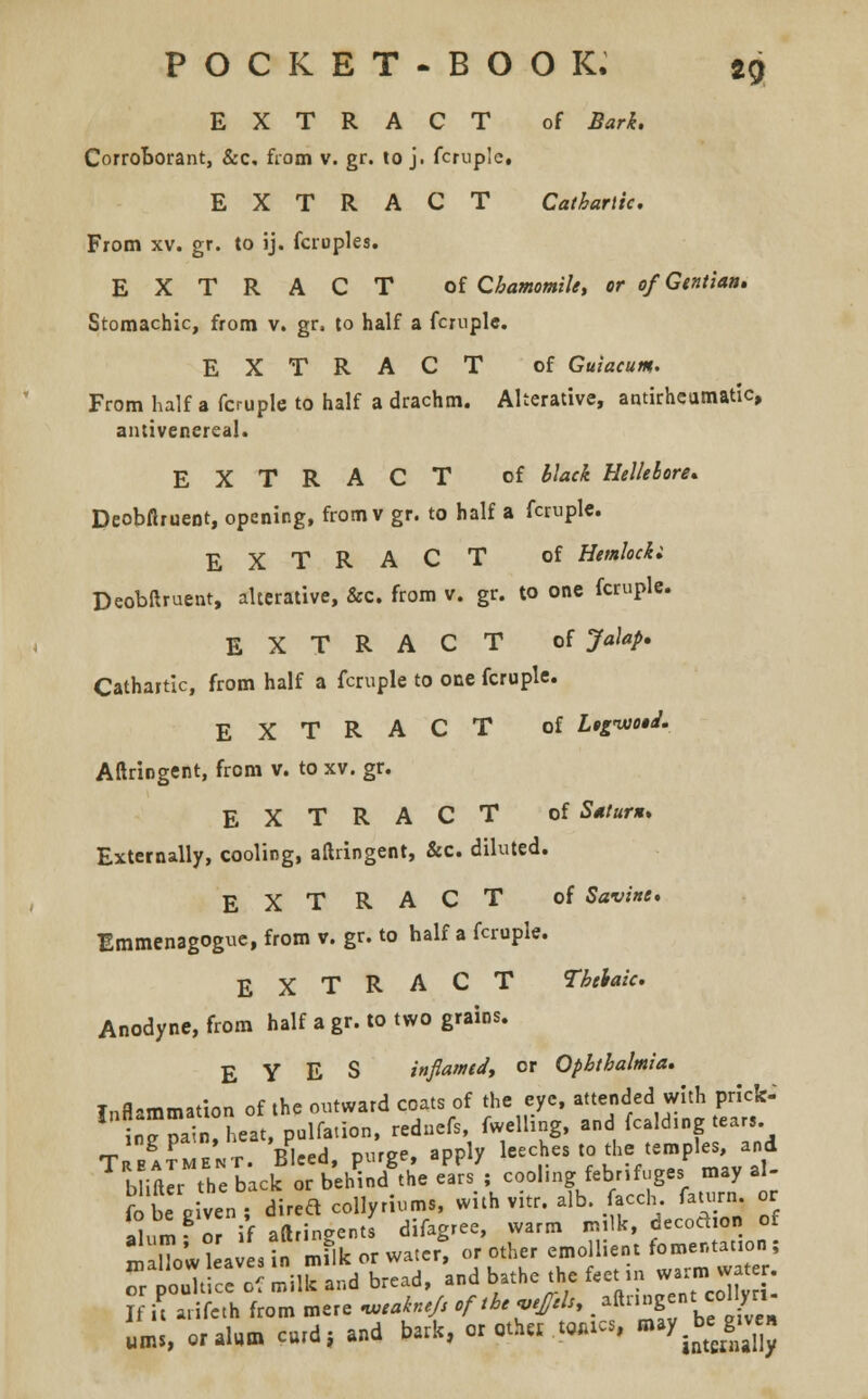 EXTRACT of Bark. Corroborant, &c, from v. gr. to j. fcrup'c, EXTRACT Cathartic. From xv. gr. to ij. fcruples. EXTRACT of Chamomile, or of Gentian, Stomachic, from v. gr. to half a fcruple. EXTRACT of Guiacum. From half a fcruple to half a drachm. Alterative, antirheumatic, antivenereal. EXTRACT of black Hellebore, Deobflruent, opening, fromv gr. to half a fcruple. EXTRACT of Hemlocki Deobftruent, alterative, &c. from v. gr. to one fcruple. EXTRACT of Jalap. Cathartic, from half a fcruple to one fcruple. EXTRACT of Ltgnuo$J. Aftringent, from v. to xv. gr. EXTRACT of Saturn, Externally, cooling, aftringent, &c. diluted. EXTRACT of Savine, Emmenagogue, from v. gr. to half a fcruple. EXTRACT TMaic. Anodyne, from half a gr. to two grains. EYES inflamed, or Ophthalmia, Inflammation of the outward coats of the eye, attended with prick- 1 ingpah«t, pulfation, rednefs, fwelling, and fcakhng tear, Treatment. Bleed, purge, apply leeches to the temples, and biftlr the back or behind the ears ; cool.ng febrifuge, may aU fo be riven; dired collyrium., with vitr. alb. facch. fawrn, or io be given , J difagree, warm milk, decodion of S' a;L?nrm^or water* o/other emollient fomentat on;  poultice of milk and bread, and bathe the feet ,n *« **£ If I arifeth from mere neakne/s of the «.£hh9. ^^fj^ ums, orala* curd, and bark, or «h« .Ml* may begjiv»