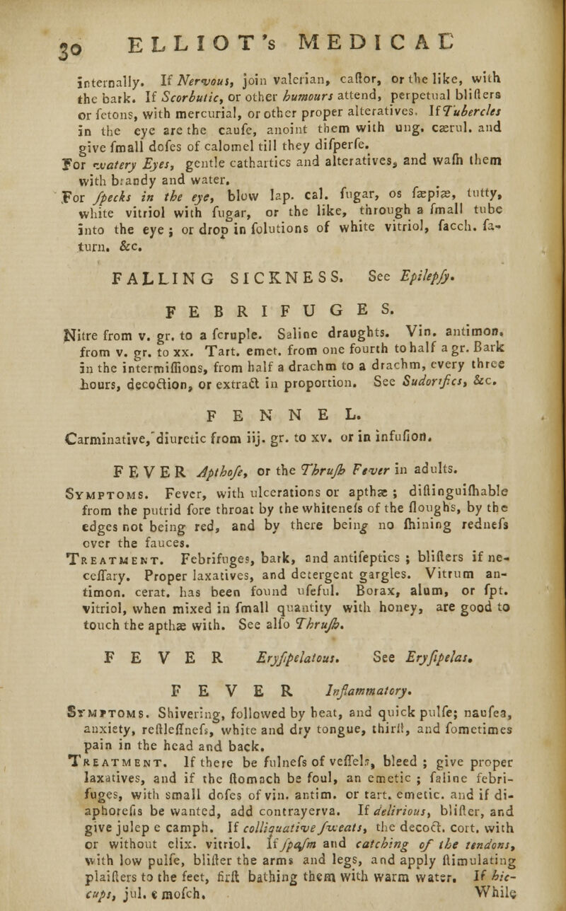 3° internally. If Nervous, join valerian, caftor, or the like, with the bark. If Scorbutic, or other humours attend, perpetual blifters or fetons, with mercurial, or other proper alteratives. If Tubercles in the eye are the caufe, anoint them with ung. caerul. and give fmall dofes of calomel till they difperfe. ?or watery Eyes, gentle cathartics and alteratives, and wafh them with brandy and water. For /pecks in the eye, blow lap. cal. fngar, os fepise, tutty, white vitriol with fugar, or the like, through a fmall tube into the eye ; or drop in folutions of white vitriol, facch. la- tum. &c. FALLING SICKNESS. See EpiUp/y. FEBRIFUGES. Nitre from v. gr. to a fcruple. Saline draughts. Vin. antimon. from v. gr. to xx. Tart. emet. from one fourth to half a gr. Bark in the intermiffions, from half a drachm to a drachm, every three tours, decodion, or extract in proportion. See Sudortf.cs, &c. FENNEL. Carminative,'diuretic from iij. gr. to xv. or in infufion. FEVER Apthofe, or the Thrufh Fever in adults. Symptoms. Fever, with ulcerations or apthgc ; diflinguifhable from the putrid fore throat by ihewhiteneis of the floughs, by the edges not being red, and by there bein^ no fhining rednefs over the fauces. Treatment. Febrifuges, bark, and antifeptics ; blifters if ne- ceffary. Proper laxatives, and detergent gargles. Vitrum an- timon. cerat. has been found ufeful. Borax, alum, or fpt. vitriol, when mixed in fmall quantity with honey, are good to touch the apthse with. See alfo Thrujb. FEVER Eryfipelatous. See Eryfipelas, FEVER Inflammatory. SrMJTOMS. Shivering, followed by heat, and quick pulfe; naufea, anxiety, reftleffnefs, white and dry tongue, thirii, and fometimes pain in the head and back. Treatment. If there be fulnefs of veffel.?, bleed; give proper laxatives, and if the ftomach be foul, an emetic ; faline febri- fuges, with small dofes of vin. antim. or tart, emetic, and if di- aphorefis be wanted, add contrayerva. If delirious, blifier, and give julep e camph. If coll;suati<ve fixeats, the decoct, cort. with or without elix. vitriol. If j'pafm and catching of the tendons, with low pulfe, blifter the arm* and legs, and apply ftimulating plaiflers to the feet, firft bathing them with warm water. If hic- cups, jul. emofch. Whilg