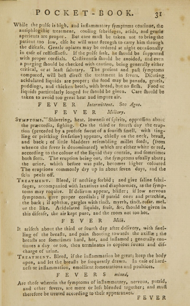 While the pulfe is high, and inflammatory fymptoms continue, the antiplilogiftic treatment, cooling febrifuges, acids, and gentle aperients are proper . But care muft be taken not to bring the patient too low, elfe he will want firength to carry him through the difeafe. Gentle opiates may be ordered at night occafionally in cafe of reflleflnefs. If the pulfe fink, he fhould be fupported with proper cordials. Codivenefs fhould be avoided, and even a purging fhould be checked with caution, being generally either critical, or at lead falutary. The prefent and pad fymptoms compared, will beft direct the treatment in feyers. Diluting acidulated liquids are proper; the food may be panada, gruels, puddings, and chicken broth, with bread, but no flefh. Food or liquids particularly longed for fhould be given. Care fhould be taken to avoid too great heat aud impure air. FEVER Intermittent* See Ague. FEVER Miliary. Symptoms.Shivering, heat, lownefs of fpirits, oppreffion abo;if the praecordia, fighing. On the third or fourth day the erup- tion (preceded by a profufe fweat of a fourifh fmell, with ting- ling or pricking fenfation) appears, chiefly on the neck, bread, and back ; of little bladders refembling millet feeds, (from whence the fever is denominated) which are either white or red, according to the colour of the liquid they contain, and fometimes both forts. The eruption being out, the fymptoms ufually abate; the urine, which before was pale, becomes higher coloured The eruptions commonly dry up in about feven days, and the fkin peels off. Treatment. Bleed, if nothing forbid ; and give faline febii- fuges, accompanied with laxatives and diaphoretics, as the fymp- toms may require. If delirum appear, bliiter; if low nervous fymptoms, give proper cordials; if putrid ones and petechia;, the bark ; if aphthae, gargles with tincl. myrrh, tinct. rofar. mel. or the like. Acidulated liquids, fruit, &c. fhould be given i» this difeafe, the air kept pure, and the room not too hoi. FEVER Milk. It arifeth about the third or fourth day after delivery, with fuel- ling of the breads, and pain fhooting towards the axilla; ; the breads are fonmtimes hard, hot, and inflamed ; generally con- tinues a day or too, then terminates in copious ivveats and dif- charge of urine. Treatment. Bleed, if the inflammation be great; beep the body open, and let the breads be frequently drawn. In cafe of hard- nefs or inflammation, emollient fomentations and poultices. FEVERS mixed, Arc thofe wherein the fymptoms of inflammatory, nervous, putrid, and ether fevers, are more or lefs blended together; and mult therefore be treated according to their appearaaees. FEVER