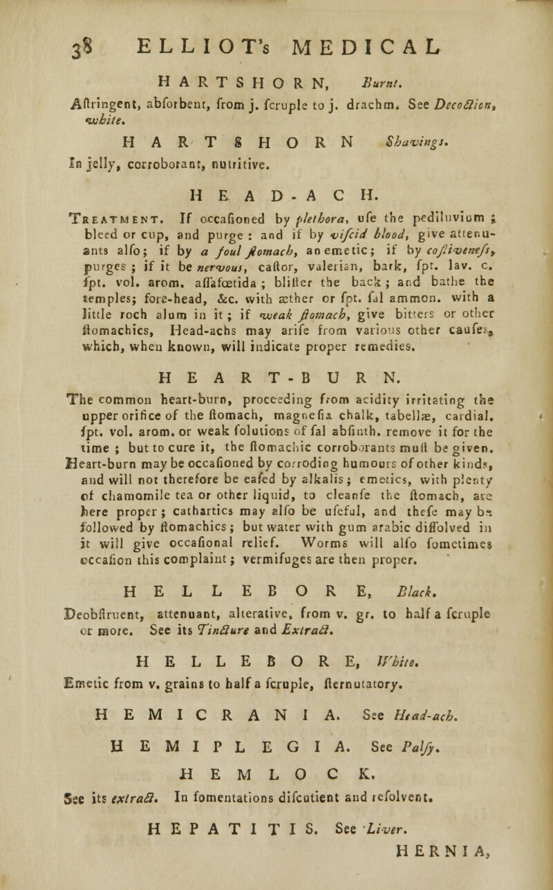 3$ E L L I O T's MEDICAL HARTSHORN, Burnt. Aftiirigent, abfotbent, from j. fcruple to j. drachm. See Decoftion, white. HARTSHORN Shavings. In jelly, corroborant, nutritive. H E A D - A C H. Treatment. If occafioned by plethora, ufe the pediluvium ; bleed or cup, and purge : and if by vifcid blood, give attenu- ates alfo; if by a foul jiomacb, an emetic; if by coJli<vtmfsy purges ; if it be nervous, caftor, valerian, bark, fpt. lav. c. fpt. vol. arom. affafcetida ; blilier the back; and bathe the temples; fore-head, &c. with aether or fpt. fal ammon. with a little roch alum in it ; if weak fiomach, give bitters or other ftomachics, Head-achs may arife from various other caufe^ which, when known, will indicate proper remedies. HEART-BURN. The common heart-burn, proceeding from acidity irritating the upper orifice of the fiomach, magnefia chalk, tabellae, cardial, fpt. vol. arom. or weak folutions offal abfinth. remove it for the time; but to cure it, the ftomacliic corroborants mult be given. Heart-burn may be occafioned by corroding humours of other kinds, and will not therefore be eafed by alkalis; emetics, with plenty of chamomile tea or other liquid, to cleanfe the fiomach, are here proper ; cathartics may alfo be ufeful, and thefe may b-. followed by fiomachics; but water with gum arabic diffolved in it will give occafional relief. Worms will alfo fometime$ cccafion this complaint; vermifuges are then proper. HELLEBORE, Black. Deobflruent, attenuant, alterative, from v. gr. to half a fcruple or more. See its TinQure and Extrad. HELLEBORE, U'hiti. Emetic from v. grains to half a fcruple, flernutatory. H E M I C R A N I A. See Uead-ach. HEMIPLEGIA. See Pal/y. H E M L O C K. See its exlracl. In fomentations difcutient and refolvent. HEPATITIS. See Liver. HERNIA,