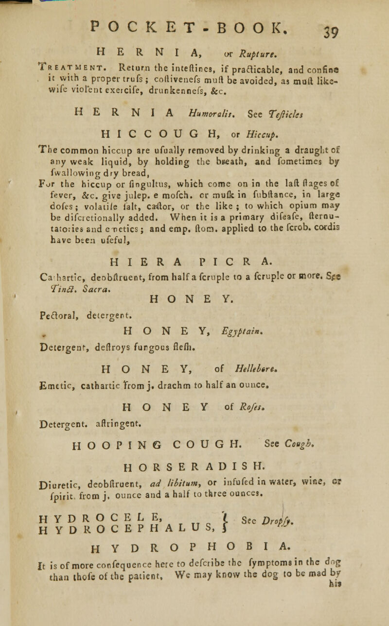 HERNIA, or Rupture. Treatment. Return the inteftines, if practicable, and confine it with a proper trufs; collivenefs mull be avoided, as muft like- wife violent exeicife, drunkennefs, &c. HERNIA Humor alls. See Tefticlet H I C C O U G H, or Hiccup. The common hiccup are ufually removed by drinking a draught of any weak liquid, by holding the breath, and fometimes by fwallowing dry bread, For the hiccup or fingultus, which come on in the lad flages of fever, &c. give julep, e mofch. cr muflc in fubftance, in large dofes; volatile fait, caftor, or the like; to which opium may be difcietionally added. When it is a primary difeafe, fternu- tatories and e-retics; and emp. (lorn, applied to the fcrob. cordis have bten ufeful, HIERA PICRA. Cathartic, deobftruent, from half a fcruple to a fcruple or more. See 'finfi. Sacra. HONE Y. Pectoral, detergent. HONEY, Egyptain. Detergent, deflroys fungous flefh. HONEY, of Helleb$rt> Emetic, cathartic 'from j. drachm to half an ounce. HONEY of Rofet. Detergent, aflringent. HOOPING COUGH. See Cough. HORSERADISH. Diuretic, deobftruent, ad libitum, or infufed in water, wine, or fpirit. from j. ounce and a half to three ounces. HYDROCELE, I See Prop/ HYDROCEPHALUS,! «F HYDROPHOBIA. It is of more confequence hereto defcribe the fyroptoms in the dog than thofe of the patient, We may know the dog to be mad by hit