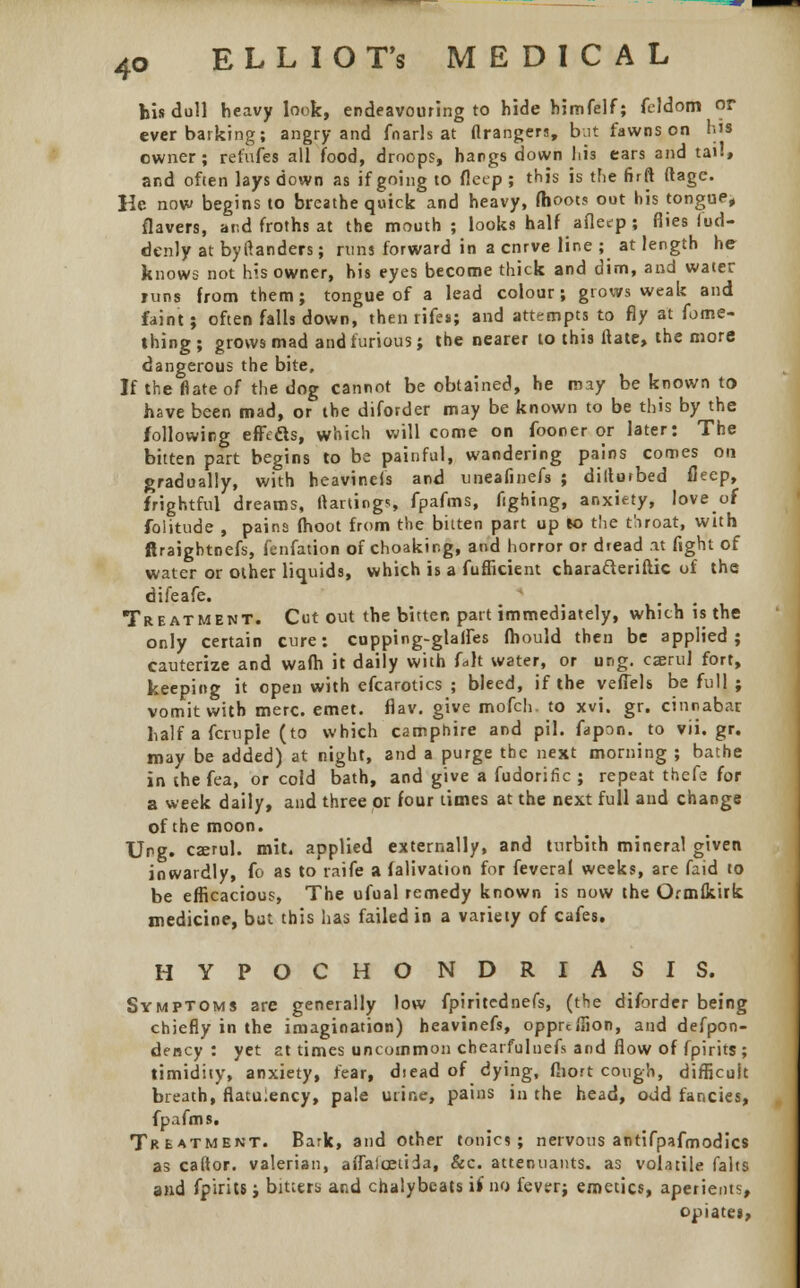 his dull heavy look, endeavouring to hide himfelf; feldom or ever barking; angry and fnarls at tlrangers, but fawns on his owner; refufes all food, droops, hangs down his ears and tail, and often lays down as if going to fleep ; this is the firft ftagc. He now begins to breathe quick and heavy, (hoot? out his tongue* flavers, and froths at the mouth; looks half afleep ; flies fud- denly at byltanders; runs forward in a cnrve line ; at length he knows not his owner, his eyes become thick and dim, and water runs from them; tongue of a lead colour; grows weak and faint; often falls down, then rife*; and attempts to fly at fome- thing; grows mad and furious; the nearer to this ftate, the more dangerous the bite. If the flate of the dog cannot be obtained, he may be known to have been mad, or the diforder may be known to be this by the following effecls, which will come on fooner or later: The bitten part begins to be painful, wandering pains comes on gradually, with heavinels and uneafinefs ; diltutbed fleep, frightful dreams, ftartings, fpafms, fighing, anxiety, love of folitude , pains {hoot from the bitten part up K> the t'.iroat, with firaightnefs, fenfation of choakir.g, and horror or dread at fight of water or other liquids, which is a fufficient charatteriftic of the difeafe. Treatment. Cut out the bitter, part immediately, which is the only certain cure: cupping-gtalfes fhould then be applied; cauterize and wafh it daily with U\t water, or ung. caerul fort, keeping it open with efcarotics ; bleed, if the veflels be full ; vomit with mere. emet. flav. give mofch. to xvi. gr. cinnabar half a fcruple (to which camphire and pil. fapon. to vii.gr. may be added) at night, and a purge the next morning ; bathe in the fea, or cold bath, and give a fudorific ; repeat thefe for a week daily, and three or four times at the next full and change of the moon. Ung. cserul. mit. applied externally, and turbith mineral given inwardly, fo as to raife a falivation for feveral weeks, are faid to be efficacious, The ufual remedy known is now the Ormfkirk medicine, but this has failed in a variety of cafes. HYPOCHO NDRIASIS. Symptoms are generally low fpiritcdnefs, (the diforder being chiefly in the imagination) heavinefs, opprcilion, and despon- dency : yet at times uncommon chearfulnefs and flow of fpirits ; timidity, anxiety, fear, diead of dying, fliort cough, difficult breath, flatulency, pale urine, pains in the head, odd fancies, fpafms. Treatment. Bark, and other tonics; nervous antifpafmodics as caftor. valerian, atTaicetida, &c. attenuants. as volatile falts and fpirits; bitters and chalybeats if no fever; emetics, aperients, opiates,