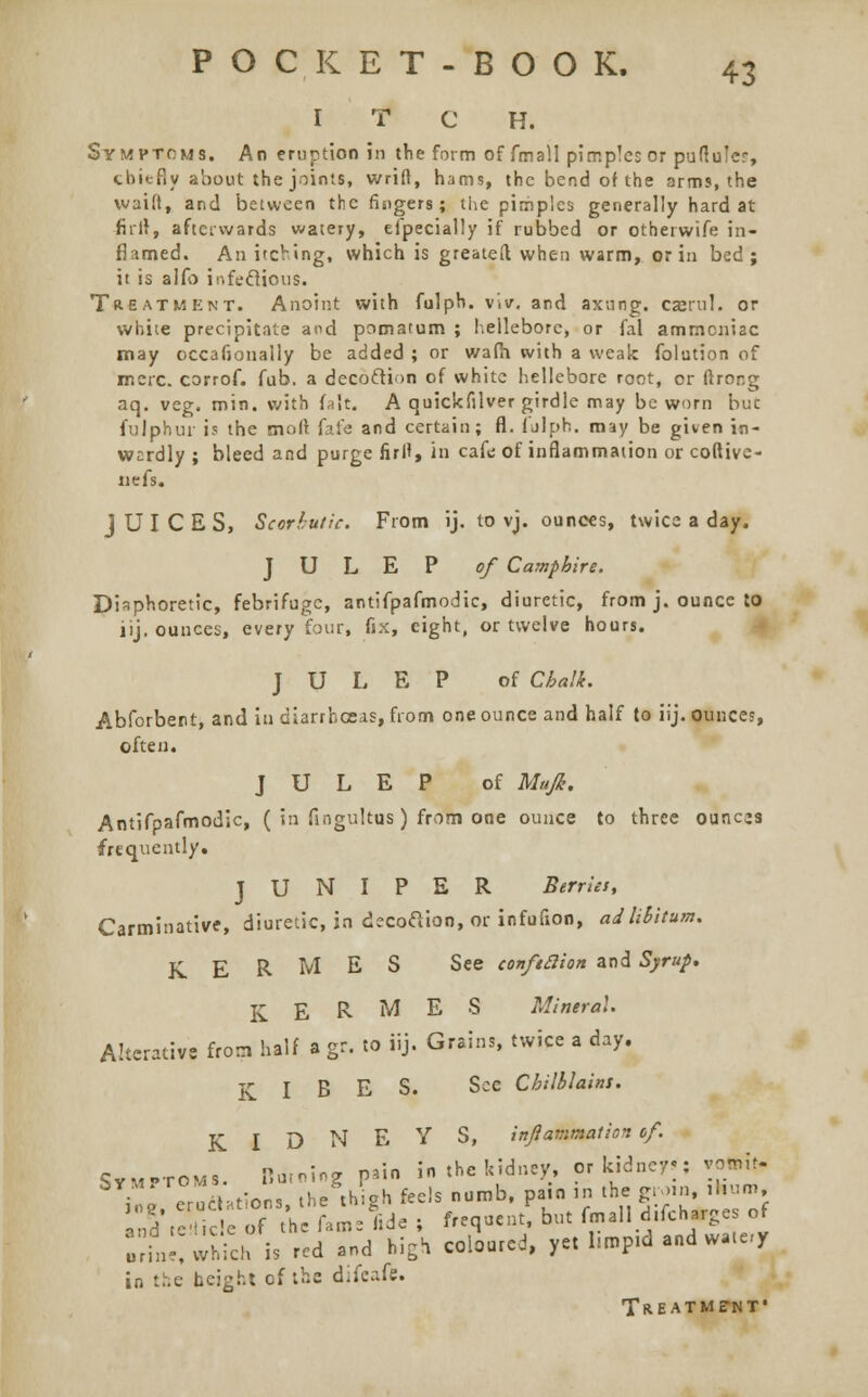 I T C H. Symptoms. An eruption in the form of fmall pimples or puftuJes, chiefly about the joints, wrift, hams, the bend of the arms, the waift, and between the fingers; the pimples generally hard at hilt, afterwards watery, efpecially if rubbed or otherwife in- flamed. An itching, which is greateft when warm, or in bed; it is aifo infeflions. Treatment. Anoint with fulph. viv, and axung. casrul. or white precipitate and pomatum ; hellebore, or fal ammoniac may occafionally be added ; or wafh with a weak folution of mere, corrof. fub. a decoftion of white hellebore root, or ftror-g aq. veg. min. with fait. A quickfilver girdle may be worn but fulphur is the molt fafe and certain; fl. fulph. may be given in- wardly ; bleed and purge firlt, in cafe of inflammation or coftive- Jiefs. JUICES, Scorbutic. From ij. to vj. ounces, twice a day. JULEP of Camphire. Diaphoretic, febrifuge, antifpafmodic, diuretic, from j. ounce to lij. ounces, every four, fix, eight, or twelve hours. JULEP of Chalk. Abforbent, and in diarrhoeas, from one ounce and half to iij. ounces, often. JULEP of Mufi. Antifpafmodic, ( in fingultus) from one ounce to three ounces frequently. JUNIPER Berries, Carminative, diuretic, in decoftion, or infufion, ad libitum. K E R M E S See conftaion and Syrup. K E R M E 8 Mineral. Alterative from half a gr. to iij. Grains, twice a day. KIBES. Sec Chilblains. KIDNEYS, inflammation of. cVM,rovl! Burning p>in in the kidney, or kidney-: vottit- S Z eroAation, ihe'thSgb feds numb, pain in the gro.n ,hum i„5\e tice of the fame fide i frequent, but fmall d,fch*gc of ini, which is red and high coloured, yet l.mpid and wate-y in the height of the difeafe. Treatment*