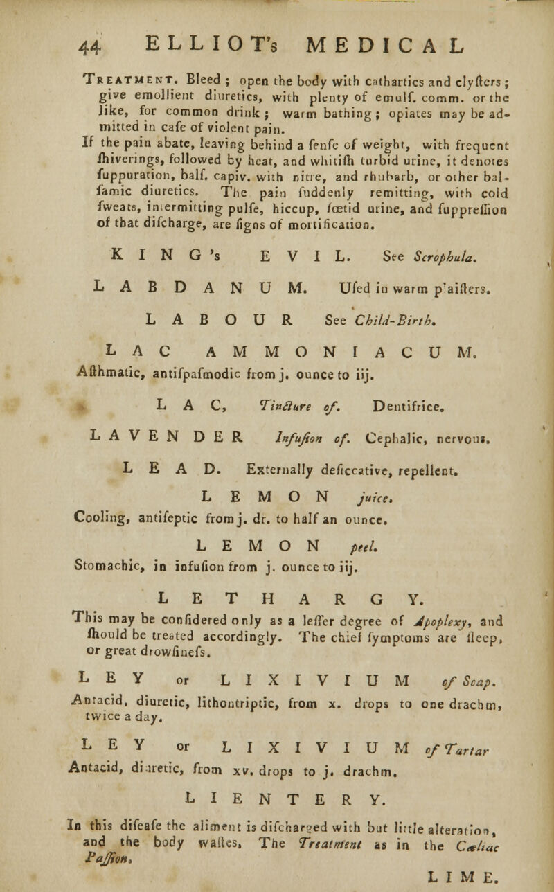 Treatment. Bleed; open the body with cathartics and clyfters; give emollient diuretics, with plenty of emulf. comm. or the like, for common drink; warm bathing; opiates may be ad- mitted in cafe of violent pain. If the pain abate, leaving behind a fenfe of weight, with frequent ihivenngs, followed by heat, and whitifh turbid urine, it denotes fuppuration, balf. capiv. with nitre, and rhubarb, or oiher bal- famic diuretics. The pain fuddenly remitting, with cold fweats, intermitting pulfe, hiccup, foetid urine, and fuppreffion of that difcharge, are figns of mortification. K I N G 's EVIL. Ste Scrophula. LABDANUM. Ufed in warm p'aifters. LABOUR See'cbild-Birtk. LAC AMMONIACUM. Afthmatic, antifpafmodic fromj. ounce to iij. LAC, TinSlure of. Dentifrice. LAVEN DER lnfufeon of. Cephalic, nervoui. LEAD. Externally deficcative, repellent. LEMON juice. Cooling, antifeptic fromj. dr. to half an ounce. LEMON peel. Stomachic, in infufion from j. ounce to iij. LETHARGY. This may be confidered only as a lefTer degree of Jpoplexy, and mould be treated accordingly. The chief fymptoms are llecp, or great drowfinefs. LEY or LIXIVIUM of Scap. Antacid, diuretic, lithontriptic, from x. drops to one drachm, twice a day. LEY or LIXIVIUM of Tartar Antacid, di iretic, from xv. drops to j. drachm. L I E N T E R Y. In this difeafe the aliment is difcharjed with but little alteration, and the body walks, The Treatment us in the Ca/tac PaJJion. LIME.