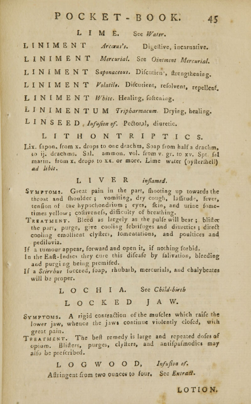 LIME. See Wattr. LINIMENT Arcaus's. Dibe!live, incarnative. LINIMENT Mercurial. See Ointment Mercurial. LINIMENT Saponaceous. Difcutien', ftrengthenirg. LINIMENT Volatile. Difcutient, refolvent, repellent. LINIMENT White. Healing, fattening. LINIMENT UM Tripbarmacum. Dryirg, healing. LINSEED. Infuficn of. Pcftor;il, diuretic. LITHONTRIPTICS. Lix. fapon. from x. drops to one drachm, Soap from half a drachm, to ij. drachms. Sal. ammon. vol, from v, gt. to xv. Spt. is\ marin. from x, drops to xx. or more. Lime water ( oyiterihell) ad libit. LIVER inflamed. Symptoms. Gieat pain in the part, fhooting up towards the throat and fhoulder ; vomiting, dry cough, laditud ■, fever, tenfion of the hypochondiium ; eyes, fein, and urine fome- times yellow; coliivenefs, difficulty of breathing. Triatment. Bleed as largely as the pulfe will bear ; bliiler the part, purge, give cooling febrifuges and diuretics ; direct cooling emollient ciylters, lamentations, and poultices and pediluvia. If a tumour appear, forward and open it, if nothing forbid. In the Eaft-Indies they cure this difeafe by falivation, bleeding and purging being premifed. If a Scirrbut i'occeed, loap, ihubaib, mercurials, and chalybeate* will hi proper. LOCHIA. See Child-birth LOCKED JAW. Symptoms. A rigid contraction of the mufclea which raife the lower jaw, whence the jawi continue violently clofed, with gre.'it pain. Tpeatment. The bed remedy is large and repeated doles of opium. Blifters, purges, clylttrs, and aniifpafmodici may aifo be prefcribed. LOGWOOD, In/ufiaa of. Aftringeat from two ounces to four. Sec ExtraS. LOTION.
