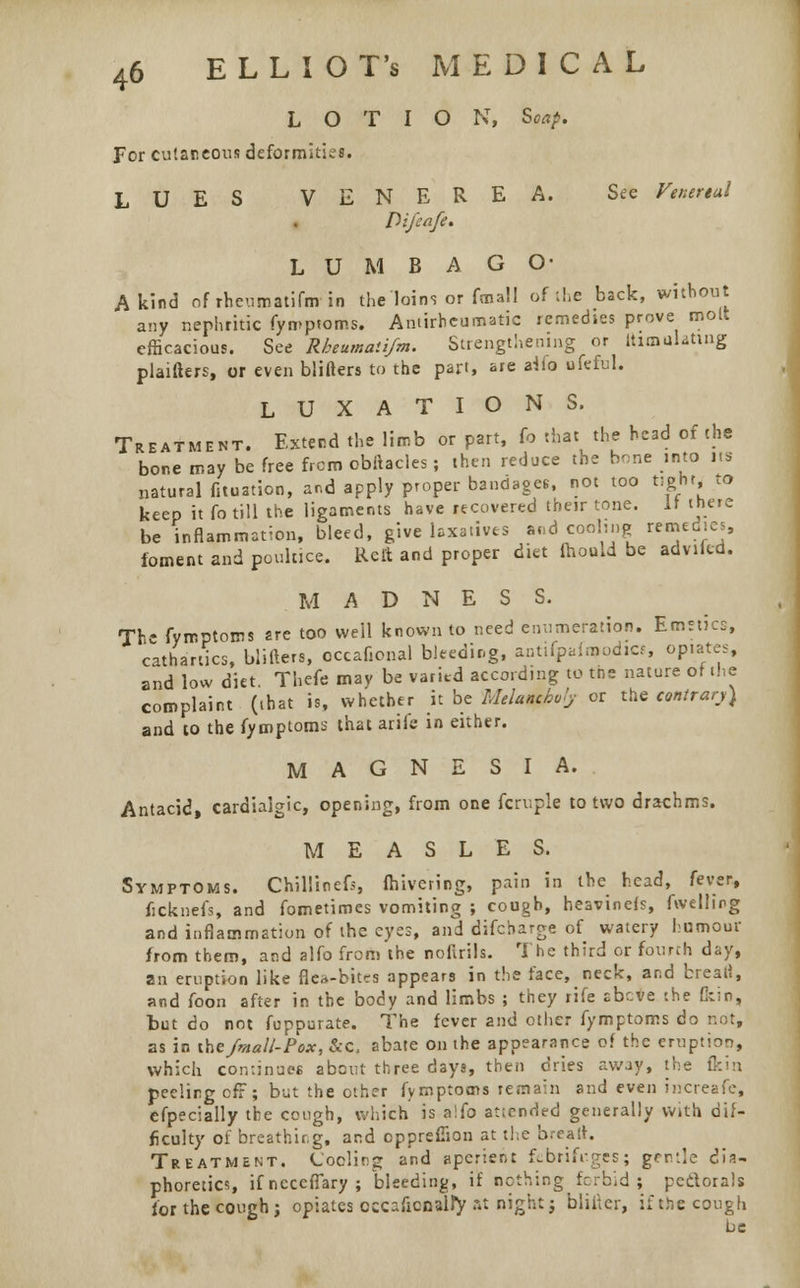 LOTION, Soap. For cutaneous deformities. LUES VENEREA. See Venereal Difeafe. L U M B A GO- A kind ofrheumatifarin the loins or fmall ofthe back, without any nephritic fymptoms. Antirheumatic remedies prove molt efficacious. See Rbeumati/m. Strengthening or UimuUting plaifters, or even blifters to the part, are aMo ufeful. LUXATIONS. Treatment. Extend the limb or part, fo that the head of the bone may be free from cbftacles; then reduce the bone into its natural fituation, and apply proper bandages, not too tight* to keep it fo till the ligaments have recovered their tone. It there be inflammation, bleed, give laxatives and cooling remedies, foment and poultice. Rett and proper diet fhould be advikd. M A D N E S S. The fymptoms are too well known to need enumeration. Emetics, cathartics, blifters, occafional bleeding, antifpafroodics, opiates, and low diet. Thefe may be varied according to tns nature of the complaint (that is, whether it be Melam&vly or the contrary) and to the fymptoms that arife in either. MAGNESIA. Antacid, cardialgic, opening, from one fcruple to two drachms. MEASLES. Symptoms. ChillineG, fhivering, pain in the head, fever, ficknefs, and fometimes vomiting ; cough, heavinefs, fwelling and inflammation of the eyes, and difcharge of watery humour from them, and alfo from the noftrils. The third or fourth day, an eruption like flea-bites appears in the face, neck, and brea.8, and foon after in the body and limbs ; they rife abc*e the Qtin, but do not feppurate. The fever and other fymptoms do not, as in the /mall- Pox, &c, abate on the appearance of the eruption, which continues about three days, then dries away, the flcin. peeling off; but the other fymptoms remain and even increafe, efpecially the cough, which' is alfo aticnded generally with dif- ficulty of breathir.g, and opprefiion at the bread. Treatment. Coding and aperient febrifuges; gcrv.'e dia- phoretics ifneceffary; bleeding, if nothing forbid; pectorals for the cough j opiates occafio&wty at night; blifter, if the cough be