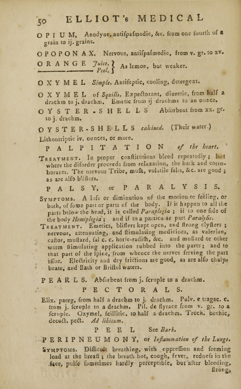 OPIUM, Anodyne, antifpafmodic, &c. from one fourth of t grain to ij. grains. OPOPON AX. Nervoti3, antifpafmodic, from v. gr. to xv. ORANGE Juke, 7 Ag ]emor> but yvcaker4 ., —-. ■ tee I, J O X Y M E L Simple. Antifeptic, cooling, detergent. O X Y M E L of Squills. Expedorant, diuretic, from half a drachm to j. drachm. Emetic from ij drachms to an ounce. OYSTER. SHELLS Abforbent from xx. gr. to j. drachm. OYSTER-SHELLS calcined. (Their water.) Lithontriptic iv. ounces, or moie. PALPITATION of the heart. Treatment. In proper conftitutiens bleed repeatedly; but where the diforder proceeds from relaxation, the bark and corro- borants. The nervous Tribe, Diuik, volatile fahs, &c. are good j as are alfo b'iiUrs. PALSY, or PARALYSIS. Symptoms. A bis or diminution of the motion or feeling, or both, of fome pait or parts of the body. If it happen to all the pares belo*- the head, it is called Paraplegia ; if to one fide of the body Hemiplegia ; and if to a particular part Paraly&s. Treatment. Emetics, blifters kept open, and ltror.g clyfters ; nervous, attenuating, and ftimulating medicines, as valerian, caitor, muftard, fal c. c. horie-radifh, &c. and mufiard or other warm ftimulating application rubbed into the parts; and to that part of the Jpii.e, from whence the nerves Irving the part itiue. Eleftricity and dry friction* are good, as are alfo chaly« beate, and Bath or Briltol waters. PEARLS. Abforbent from j. fcruple to a drachm. PECTORALS. Elix. pareg, from half a drachm to j, drachm. Pulv. e tragac. c. from j. fcruple to a drachm. Pil. de ftyrace from v. gr. to a fcruple. Oxymel, fcillitic, to half a drachm. Troch. bechic, decoct, peft. Ad libitum. PEEL See Bark. PERIPNEUMONY, or Inflammation cf the lungs. Symptoms. Difficult breathing, with eppreffion and feeming load at the breall ; the breath hot, cough, fever, rednefs in the face, pulfe fomctimes hardly perceptible, but after bleeding, flrong,
