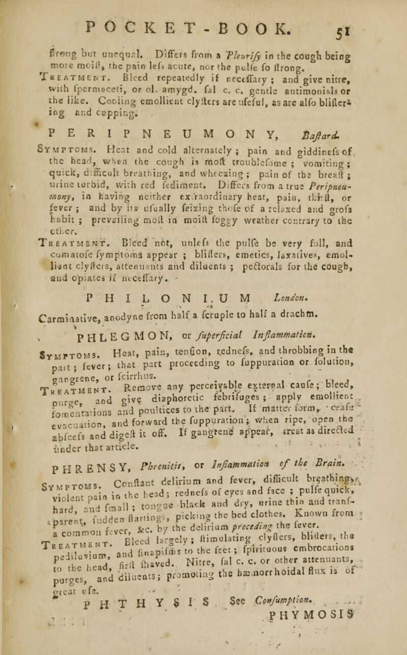 firong but ane^'oal, Differs from a VUurify in the cough being more mciP, the pain lef, acute, nor the pulfe (o firong. Treatment. Bleed repeatedly if ncctffary ; and give nitre, with fpermaceti, or ol. amygd. (A c. c. gentle antimoni&ls or the like. Coding emollient clyften are ufeful, as are alfo blifler- ir<g end cupping. 'PERIPNEUMONY, Baftard. Symptoms. Heat and cold alternately; pain and giddinefsof the head, when the cough is moil troublefome ; vomiting; quick, difficult breathing, and wheezing ; pain of tba bread ; urine turbid, vvi;h red fediment. Differs from a true Per/pnew moriy, in having neither extraordinary heat, pain, tl.r.fi, or fever; and by its ufually feizing thofe of a relaxed and grofs habit ; prevailing moil in moitt fcg^y weather contrary to the other. Treatment. Bleed not, unlefs the pulfe be very full, and comatofe fymptoms appear ; bliflers, emetics, laxatives, emol- lient clyfteis, attenuan'ts and diluents ; pectorals for the cough, and opiates if ntceffary. • PHILONI.UM London. Carminative, anodyne from half a fcruple to half a draebm. '1 PHLEGMO N, or fuperficial Inflammation. Symptoms. Heat, pain, tenfjon, r.ednefs, and throbbing in the part; fever; that part proceeding to fuppuration or folution, gangrene, or fcirrhus. ' > Treatment. Pvemove any perceivable external caufe; bleed, Duree and give diaphoretic febrifuges ; apply emollient. fomentations and poultices to the part. If matter torm, ■ * 11 i evacuation, and forward the fuppuration; when ripe, open the abfeefs and digeft it off. If gangrene appear, treat as directed. ■ ttndet that article. PHRENSY, Fbrenit.il, or Inflammation ef tht Brain. Symptoms. Conftant delirium and fever, difficult br^athmg^ ■ uIt r n in the head; rednefs of eyes and face ; pulfe quick, rr?„dfmal • tong«e black and dry, .rine thin and tranf- h3 % f^'denftatUK- , pick-ng the bed clothes. Known from , 'P* ±on fever &. b/ *« *•»&■■ preceding the fever. a common fever, **. y £ c, ft blil,ers, the ? J and iinaoifdisto the feet; fpintuous embrocations pHtlovsum and ^ ^ Qf ^ tenuants p;iheV anddil,e;ts; promoting the h,.n0rrho,dal Ru. is of great ofe. p H■ T H Y S I S See Con/umption. PHY MO SIS