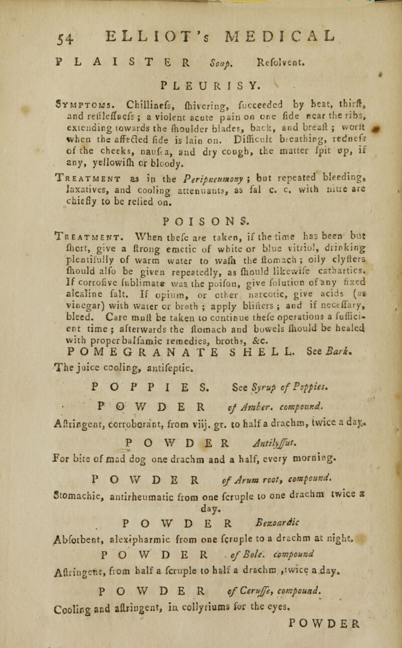 PLAISTER Strop. Refolvent. PLEURISY. Symptoms. Chillioefs, fhivering, fucceeded by heat, third, and rertleffBefs; a violent acute pain on ere fide near the ribs, extending towards the (houider blades, back, and breafl; ; worft when the affecled fide is lain on. Difficult b.eathing, rednef; of the cheeks, nauka, and dry cough, the matter /pit up, if any, yellowifh Or bloody. Treatment as ip the Peripxeunony ; but repeated bleeding, laxatives, and cooling attenuants, as fal c. c. with nitre are chiefly to be relied on. POISONS. Treatment. When thefe are taken, if the time has been but fhert, give a ftrong emetic of white or blue vitriol, drinking plentifully of warm water to waih the ftorr.ach ; oily clylters fhould alio be given repeatedly, as fhould likevvife cathartics. If corrofive fublimate was. the poifon, give foiution of any fixed alcaline fait. If opium, or ether narcotic, give acids (a* vinegar) with water or breth ; apply biiiters ; and if nectffary, bleed. Care mull be taken to continue thefe operations a fuflici- ent time ; afterwards the llomacb and bowels fliould be healed with properbalfamic remedies, broth?, &c. POMEGRANATE SHELL. See Bark. The juice cooling, antifeptic. POPPIES. See Syrup of Poppies. POWDER cf Amber, compound. Aflririgcnt, corroborant, from viij. gr. to half a drachm, twice a dayv. POWDER Antilyjfut. For bits of mad dog one drachm and a half, every morning. POWDER of Arum root, compound. Stomachic, antirheumatic from one fcruple to one drachm twice a day. POWDER Bezoardic Abfotbent, alexipharmic from one fcruple to a drachm at night. POWDER . of Bole, compound A firing etif, from half a fcruple to half a drachm ,twice a.day. POWDER ef Cerufe, compound. Cooling and aftnngenr, in colJyriums for the eyes. POWDER