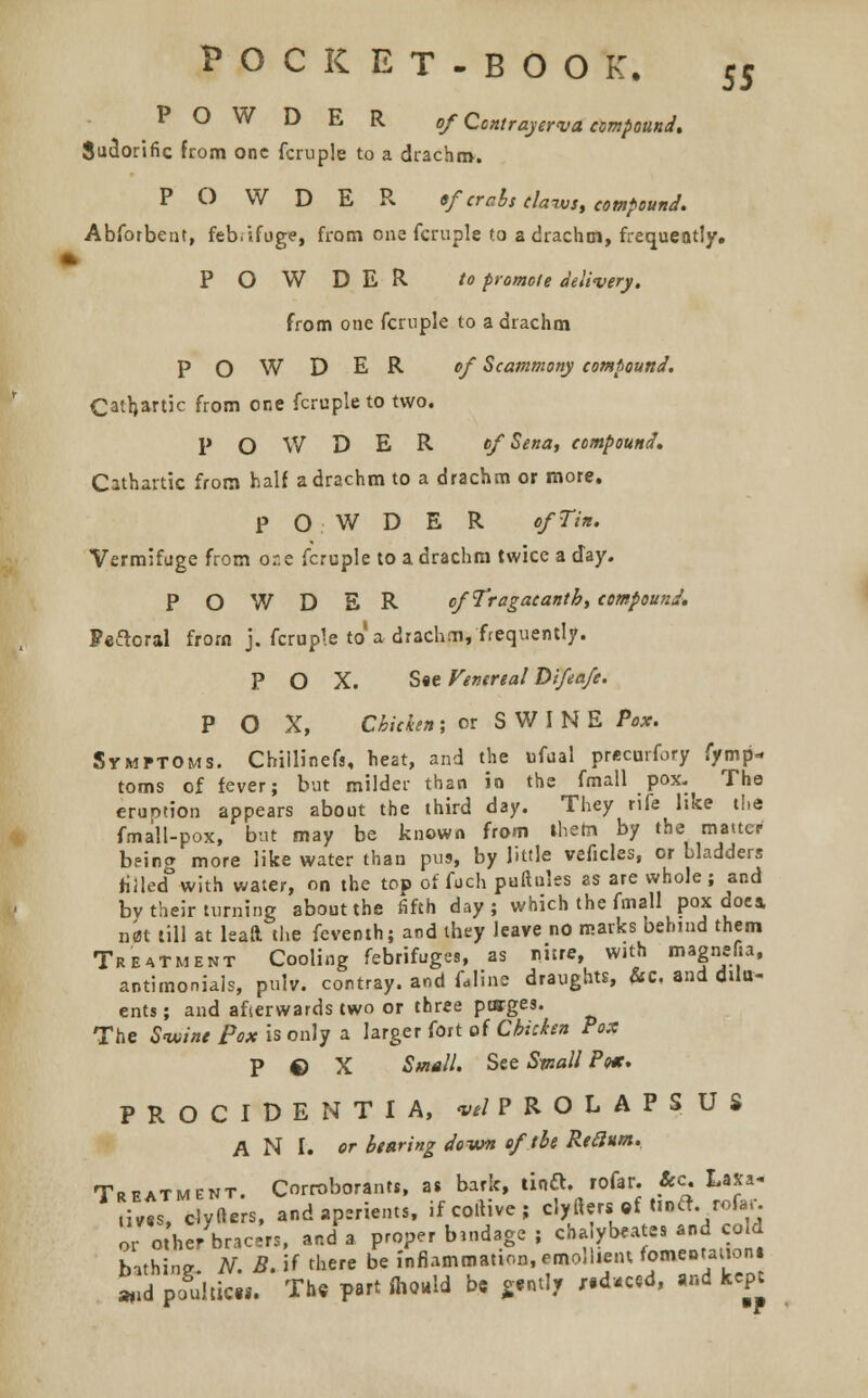 POWDER of Ccntrayerva compound. Sudorific from one fcruple to a drachm. POWDER «f crabs claims, compound. Abforbent, febrifuge, from one fcruple to a drachm, frequently. POWDER to promote delivery. from one fcruple to a drachm POWDER of Scammony compound. Cathartic from one fcruple to two. POWDER of Sena, compound. Cathartic from half a drachm to a drachm or more. POWDER of Tin. Vermifuge from or.e fcruple to a drachm twice a day. POWDER ofTragacantb, compound. Peacral from j. fcruple to a drachm, frequently. POX. S«e Venereal Difeafe. POX, Chicken; or SWINEPw. Symptoms. Chillinefs, heat, and the ufual precurfory fymp- toms of fever; but milder than in the frnall pox. The eruotion appears about the third day. They rife like the fmall-pox, but may be known from them by the matter being more like water than pus, by little veficles, or bladders filled with water, on the top of fuch puftules as are whole; and bv their turning about the fifth day; which the fmall pox doea n<5t till at leaa the feventh; and they leave no marks behind them Treatment Cooling febrifuges, as nitre, with magnelia, antimoniais, pulv. contray. and fdline draughts, &c, and dilu- ents ; and afterwards two or three ptffges. The Swine Pox is only a larger fort of Chicken Fox P © X Small. See Small Poet. PROCIDENTIA, vtl PROLAPSUS A N I. or bearing down of the Rtclum. Treatment. Corroborants, as bark, tinft. rofar. Sec. Laxa- ti'ts clyfters, and aperients, ifcortive; clyflera.f «*&.rofar. orthe/bracer,, and a proper bind.ge ; chaybeate. .nd cold bithintr N. B. if there be inflammation, emollient fomentation! «>d ptfuJticw. Th« part fliould be gently ,.d»ced, and kept