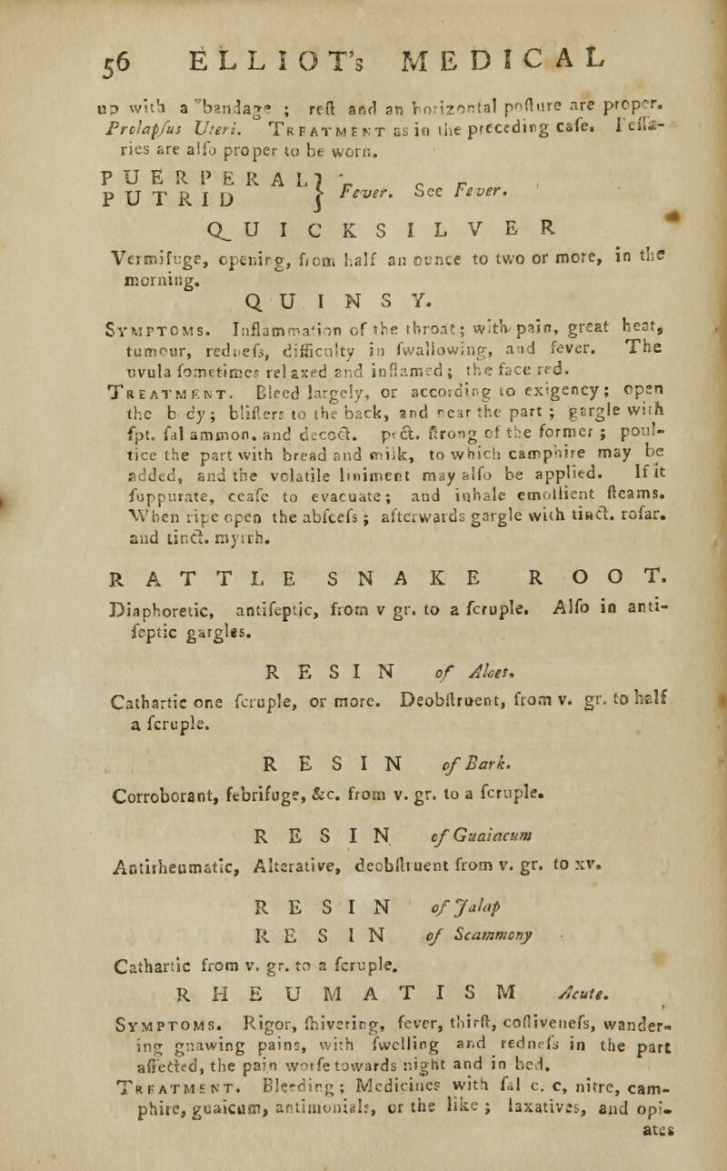 up with a bandage ; refl and an horizontal poflnre are proper. Prolapfus Uteri. ° Treatment as in the preceding cafe, l*efla- ries are alio proper to be worn. PUERPERAL] r c r PUTRID 1 Fever- ^ce l'sver' (QUICKSILVER Vermifuge, opening, fiom half an ounce to two or more, in thff morning. Q U I N S Y. Symptoms. Inflammation of the throat; wit'v pain, great heot, tumour, rediief-i, difficulty in fwallowing, a;td fever. The uvula fometimes rel axed and inflamed ; the face rrd. Treatment. Bleed large!/, or according 10 exigency; open the b c'y ; blifiers to the back, and near the part ; gargle wi;h fpt. U\ amnion, and decoct. p<ct. ftrong of the former ; poul- tice the part with bread and tniik, to which carrphire may be added, and the volatile liniment may -Afo be applied. If it fuppurate, ceafe to evacuate; and inhale emollient fleams. When ripe open the abfeefs; afterwards gargle with tind. rofar. and tinct. myrrh. RATTLESNAKE ROOT. Diaphoretic, antifeptic, from v gr. to a fcruple. Alfo in anti- feptic gargles. RESIN of Aloes. Cathartic one fcruple, or more. Deobflruent, from v. gr. to half a fcruple. RESIN of Bark. Corroborant, febrifuge, &c. from v. gr. to a fcruple. RESIN cfGuaiacum Antirheumatic, Alterative, deobflruent from v. gr. to xv. RESIN of Jalap RESIN of Stammony Cathartic from v. gr. to a fcruple. RHEUMATISM Acute. Symptoms. Rigor, (hivering, fever, third, cofiivenefs, wander- ing gnawing pains, with fwclling ar-d rednefj in the part aftecied, the pain worfetowards night and in bed. Treatment. Bleeding; Medicines with fal c. c, nitre, cam- phire, guaicum, arstimon-glf, or the like; laxatives, and opi- ates