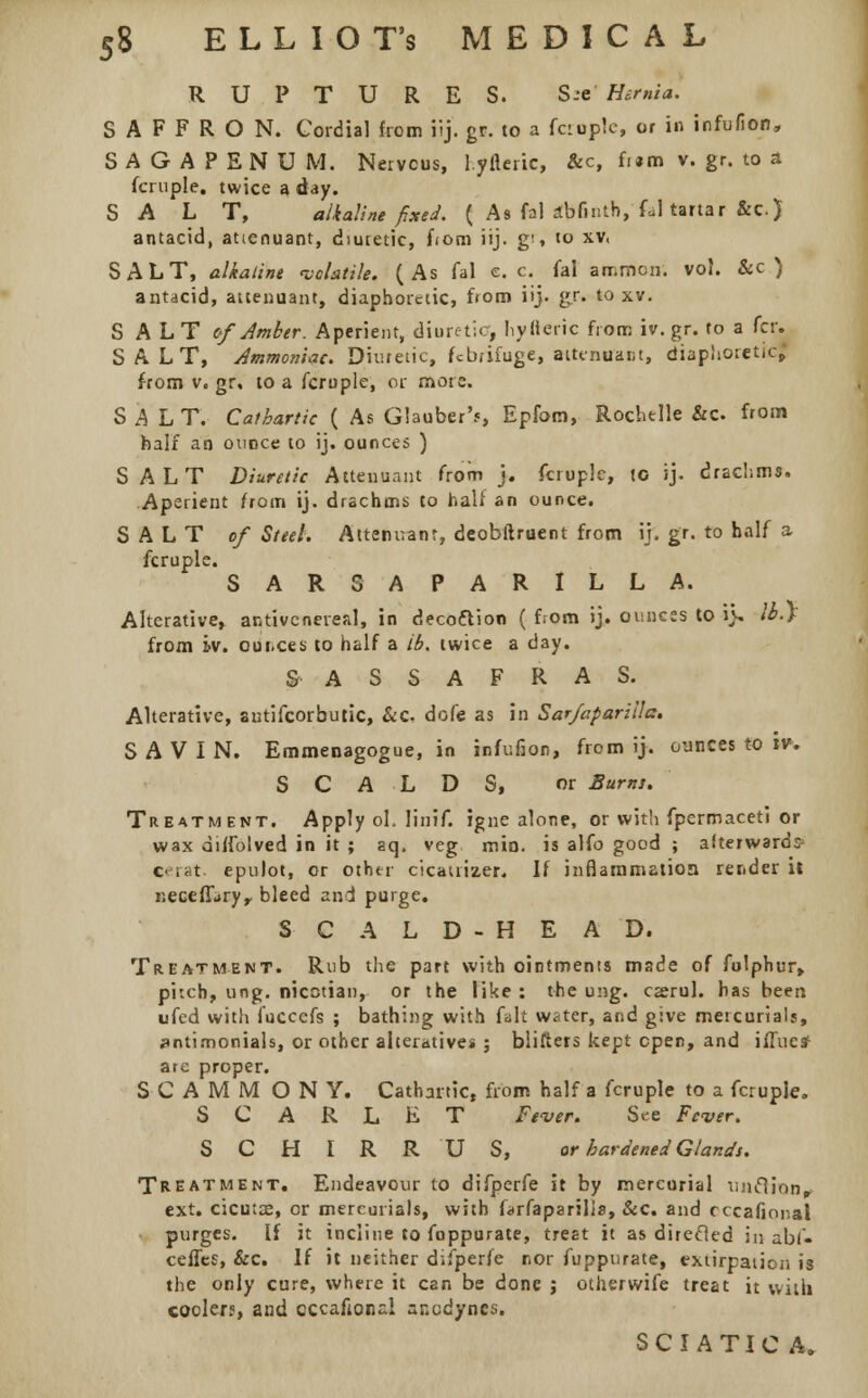 RUPTURES. S.-e Hernia. SAFFRON. Cordial from ilj. gr, to a fcruple, or in infufion, SAGAPENUM. Nervous, I.yfteric, &c, fi«m v. gr. to a fcruple. twice a day. SALT, alkaline fixed. ( As fal abfinth, fal tartar &c) antacid, atienuant, diuretic, fiom iij. g', to xv. SALT, alkaline volatile. (As fal e. c. fal amnion, vol. &c ) antacid, attenuant, diaphoretic, fiom iij. gr. to xv. SALT of Amber. Aperient, diuretic, hytteiic from iv.gr. to a fcr. SALT, Ammoniac. Diuretic, febrifuge, attcnuai;t, diaphoretic, from v. gr. to a fcrople, or more. SALT. Cathartic ( As Glauber'?, Epfom, Rochelle &c from half an ounce to ij. ounces ) SALT Diuretic Attenuant from j. fcrople, to ij. drachms. Aperient from ij. drachms to half an ounce. SALT of Steel. Attendant, deobftruent from it. gr. to half a fcruple. SARSAPARILLA. Alterative, antivcnereal, in deco&ion ( from ij. ounces to i> Ib.f from tv. oui.ces to half a ib. twice a day. SASSAFRAS. Alterative, autifcorbutic, &c dofe as in Sarfaparilla. SAVIN. Emmenagogue, in infufion, from ij. ounces to tv. SCALDS, or Burns. Treatment. Apply ol. linif. igne alone, or with fpermaceti or wax diffolved in it ; aq. veg min. is alfo good ; afterward: c rat epulot, or other cicauiaer. If inflammation render it necellary, bleed and purge. SCALD-HEAD. Treatment. Rub the part with ointments made of fulphur, pitch, ung. nicotian, or the like : the ung. cserul. has been ufed with fuccefs ; bathing with fait water, and give mercurials, antimonials, or other alteratives ; blifters kept open, and ilTuesf are proper. SCAMM ONY. Cathartic, from half a fcruple to a fcruple. SCARLET Fever. S«re Fever. S C H I R R U S, or hardened Glands. Treatment. Endeavour to difperfe it by mercurial tinclion^ ext. cicutse, or mercurials, with farfaparilis, &c. and cccafional purges. If it incline to foppurate, treat it as direcled in abu ceffes, &c. If it neither difperfe nor fuppurate, extirpation is the only cure, where it can be done ; otherwife treat it with cooler?, and eccaftonal anodynes. SCIATICA.