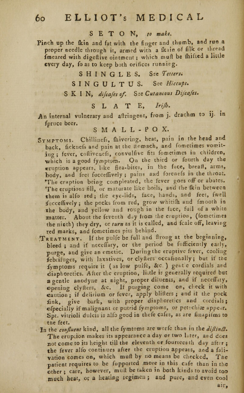 S E T O N, to make. Pinch up the flcin and fat with the finger and thumb, and run a proper needle through it, armed with a fkain of filk or thread fmeared with digellive ointment; which mutt be fhified a little every day, fo as to keep both orifices running. SHINGLES. See Tetieru SINGULTUS. See Hiccups. SKIN, difeafesof. Szs Cutaneous Dijeafes. SLATE, lrijh. An internal vulnerary and aftringent, from j. drachm to ij. in fpruce beer. S M A L L - P O X. Symptoms. Chillinefs, (hivering, heat, pain in the head and back, ficknefs and pain at the ttnmach, and fometimes vomit- ing ; fever, coftivenefs, convulfive fits fometimes in children, which is a good fymptom. On the third or fourth day the eruption appears, like flea-bites, in the face, breatt, arms, body, and feet fucceffively; pains aiad forenefs in the throat. The eruption being compeared, the fever goes off or abates. The eruptions fill, or maturate like boils, and the fkin between, them is alfo led; the eye-lids, face, hands, and feet, fwell fucceffively; the pocks from red, grow whitifh and fmooth in the body, and yellow and rough in the face, fuil of a white matter. About the fevetith d^y ftom :he eruption, (fometimes the ninth) they dry, or turn as it is called, and fcaie off, leaving red marks, and fometimes pits behind. .Treatment. If the pulfe be full and flrong at the beginning, bleed ; and if neceflary, or the period be fufficiently early, purge, and give an emetic. During the eruptive fever, cooling febrifuges, with laxatives, or clyfters occafionaliy; but if the fymptoms require it (as low pulfe, &c ) gent e cordials and diaphoretics. After the eruption, Iktle is generally required but a gentle anodyne at night, proper diluents, and if neceflaty, opening clyiters, &c. If purging come on, check it with caution; if delirium or fever, apply blillers ; and it the pock fink, give bark, with proper diaphoretics and cordials; efpecially if malignant or putrid fymptoms, or petechias appear, Spt. vitrioli dulcis is alfo good in thefe cafes, as are finapifms to tne feet. In the confluent kind, all the fymtoms are worfe than in the diJlinS. The eruption makes its appearance a day or two Lter, and dees not come to its height till the eleventh or fourteenth day aftf r ; the fever alfo continues after the eruption appeals, and a fa!i- vation comes on, which mull by no means be checked. Tne patient requires to be fupported more in this cafe than in the other ; care, however, mult betaken in both kinds to avoid too much heat, or a heating regimen j and pure, and even cool air.