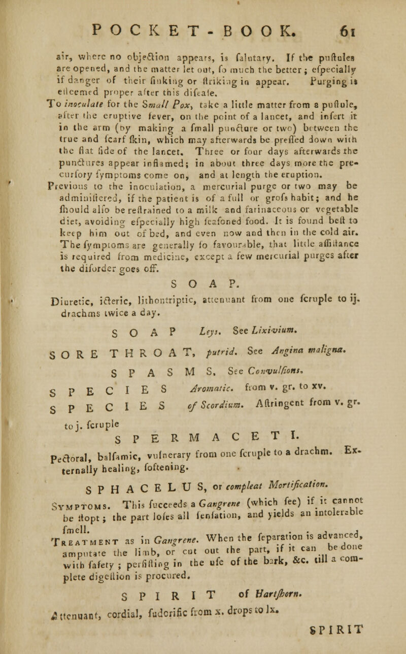 air, where no objection appears, is falutary. If the puftules are opened, and the matter let out, (o much the better; especially if danger of their finking or (hiking ia appear. Pu'g>ng i* eilcemrd proper after this diftaie. To inoculate for the Small Pox^ take a little matter from a puffule, Biter the eruptive fever, on the point of a lancet, and infert it in the arm (ny making a fmall puncture or two) between the true and Icarf fkin, which may afterwards be prefl'ed down with the flat fide of the lancet. Three or four days afterwards the punitures appear inflamed; in about three days more the pre- curlory Symptoms come on, and at length the eruption. Previous tc the inoculation, a mercurial purge or two may be administered, if the patient is of a full or grofs habit; and he Ihouid alio be reflrained to a milk and farinaceous or vegetable diet, avoiding efpecially high fesfoned food. It is found belt to keep him out of bi'd, and even now and then in the cold air. The fymptom3 are generally lo favourable, that little affiitance is required from medicine, except a few mercurial purges after the diiorder goes off. SOAP. Diuretic, ifteric, lithontriptic, attenuant from one fcruple to ij. drachms twice a day. SOAP Leys. See Lixivium. SORE THROAT, putrid. See Angina maligna. SPASMS, See Convulfons, SPECIES Aromatic, from v. gr. to xv. SPECIES of Scordium. Aftringcntfromv.gr. toj. fcruple SPERMACETI. Pedoral, balfamic, vulnerary from one fcruple to a drachm. Ex. ternally healing, foftening. SPHACELUS, or eompleat Mortification. Symptoms. This fucceeds a Gangrene (which fee) if.it cannot be itopt; the part lofes ail legation, and yields an intolerable f II Treatment as \n Gangrene. When the fepar2tion is advanced amputate the limb, or cut out the part if it  be done with fafety ; perfifting in the life of the b.rk, &c. till a com- plete digeilion is procured. SPIRIT of Uartjhorn. Attenuant, cordial, fudcrific from x. drops to Jx. SPIRIT