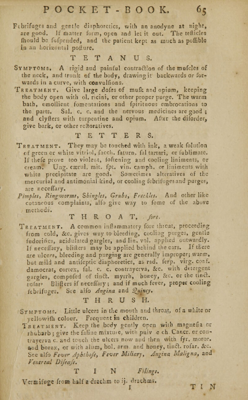 Febrifuges and gentle diaphoretics, with an anodyne at night, are good. If matter form, open and lc: it out. The tefticles mould be fofpended, and the patient kept as much as poffible in an horizontal pollure. TETANUS. Symptoms. A rigid and painful contraction of the mufcles of the neck, and trunk of the body, drawing it backwards or for- wards in a curve, with convulfions. Treatment. Give large dofss of mufk and opium, keeping the body open with ol. ricini, or other proper purge. The warm bath, emollient fomentations and fpirituous embrocations to the parts. Sal. c. c. and the nervous medicines are good ; and clyfters with turpentine and opium. After the diforder, give bark, or other rcltoritives. TETTERS. Treatment. They may be touched with ink, a weak folut'on cf green or white vitriol, fjech. faturn. fal ta/tari, or iublimatc. If thefe prove too violent, foftening and cooling liniments, or creamf Ung. casrul. mit. fpt. vin. camph, or liniments with white precipitate are good. Sometimes alteratives of the mercurial and antimonial kind, or cooling febrifuges and purgcf, are recelTary. Pimples, Ringworms, Shingles, Grubs, Freckles. And other like cutaneous complaints, alio give way to fome of the above methods. THROAT, /ore. Treatment. A common inflammatory fore thtoat, proceeding from cold, &c, gives way to bleeding, cooling purges, gentle fudoriflcs, acidulated gargles, and I'm. vol. applied outwardly. IfneceiTary, blifters may be applied behind the ears. If there are ulcers, bleeding and purging are generally improper; warm, but miid and analeptic diaphoretics, as rad. ferp. virg. cor.f. damocrat, cortex, fal. c. c. contrayerva, &c. with detergent gargles, compofed of tincl. myrrh, honey, &c. or the tinct. re far? Blifters if »*eeflary; and if much fever, prcpsr cooling febrifuges. Si.e aifo Angina and Quituj. T H RUSH, Symptoms. Little ulcers in the mouth and throat, of a white or yellowifh colour. Frequent in children. Treatment. Keep the body gently opep with magnella or rhubarb; give the faline mixture, with puiv e ch Cancr. or con- trayerva c. and tench the ulcers now and then with fyr. moror. a-::d borax, or with alum, bol. arm. and honey, tinct. rofar. &c. See alfo Fever Apbtho/e, Fever Miliary, Angina, Maligna, and Venereal Di/ta/i. T I N Filings. Vermifuge from half a drschm to ij. drachms, r tin