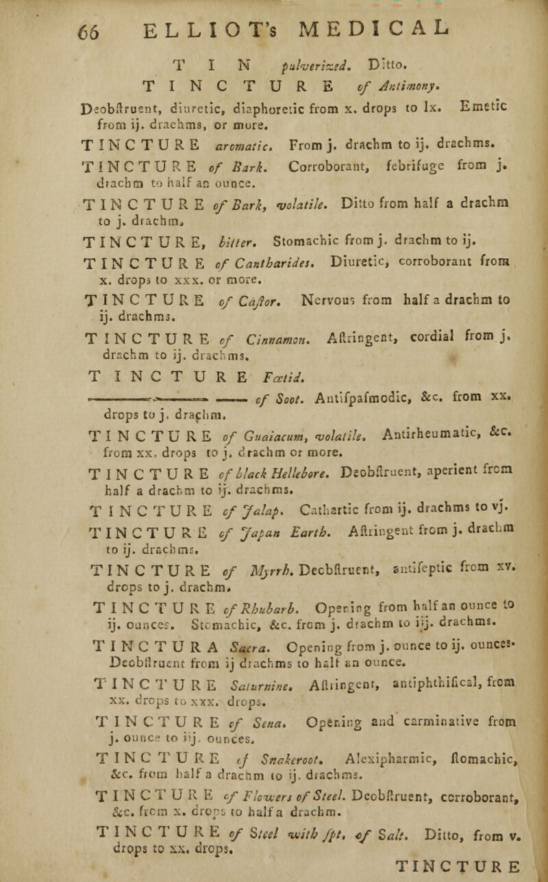 T I N pulverized. Ditto. TINCTURE cf Antimony. Deobflruent, diuretic, diaphoretic from x. drops to Ix. Emetic from ij. drachms, or more. TINCTURE aromatic. From j. drachm to ij. drachms. TINCTURE of Bark. Corroborant, febrifuge from j. drachm to half an ounce. TINCTURE of Bark, volatile. Ditto from half a drachm to j. drachm., TINCTURE, bitter. Stomachic from j. drachm to ij. TINCTURE of Cantharides. Diuretic, corroborant from x. drops to xxx. or more. TINCTURE of Cajlor. Nervous from half a drachm to ij. drachms. TINCTURE of Cinnamon. Aftringent, cordial from j. drachm to ij. drachms. T I N C T U R E Fatid. ■■*■» ,' ... —— cf Soot. Antifpafmodic, &c. from xx. drops to j. drachm. TINCTURE of Guaiacum, volatile, Antirheumatic, &C from xx. drops to j. drachm or more. TINCTURE of black Hellebore. Deobflruent, aperient frcm. half a drachm to ij. drachms. TINCTURE cf Jalap. Cathartic from ij. drachms to vj. TINCTURE of Japan Earth. Aftringent from j. drachm to ij. drachms. TINCTURE of Myrrh. Decbflrueur, antlfeptic from xv. drops to j. drachm. TINCTURE of Rhubarb. Opening from half an ounce 10 ij. ounces. Stcmachic, &c. from j. drachm to i;j. drachms. TINCTURA Sacra. Opening from j. ounce to ij. ounces* Deobflruent frcm ij drachms to hair an ounce. TINCTURE Saturnine. Afliingcnr, antiphthifical, frcm xx. drops to xxx. drops. TINCTURE cf Sena. Opening and carminative from j. ounce to iij. ounces. TINCTURE tJ Snakeroot. Alexipharmic, flomachic, Sec. from half a dracnm to ij. drachms. TINCTURE cf Flowers of Steel. Deobfiruent, corroborant, &c. frcm x. cropi to half a drachm. TINCTURE of Steel with fpt, of Salt. Ditto, from v. drops to >;x. drops. TINCTUR E