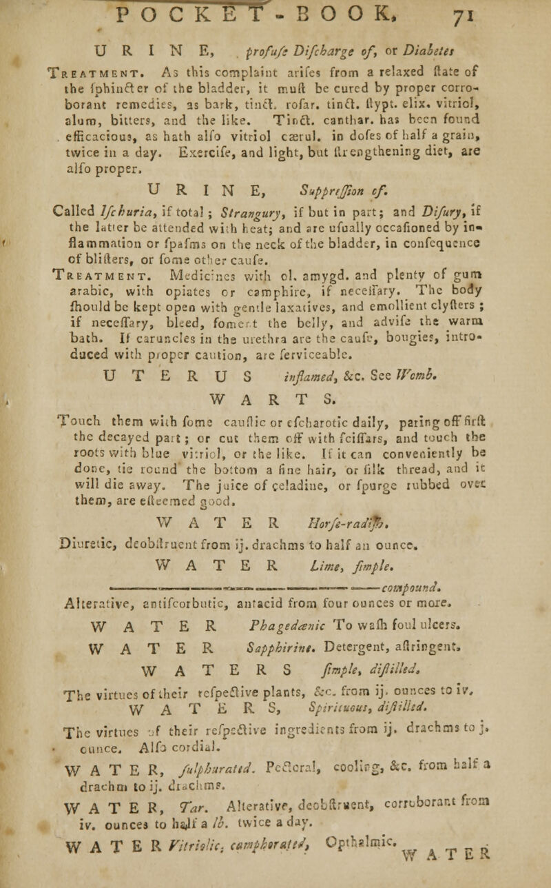 URINE, profu/t Di/cbarge of, or Diabetes Treatment. As this complaint arifes from a relaxed (late of the fphiufter of the bladder, it rr.uft be cured by proper corro- borant remedies, as bark, tinct. rofar. tinft. ttypt. elix. vitriol, alum, bitters, and the like. Tir.cl. canthar. has been found efficacious, as hath alfo vitriol casrul. in dofes of half a grain, twice in a day. Exercife, and light, but llrengthening diet, are alfo proper. URINE, Supprijfton cf. Called lfchuriat if total ; Strangury, if but in part; and Difury, if the latter be attended with heat; and are ufually cccafioned by in- flammation or fpafms on the neck of the bladder, in confcqucnce of bliIters, or fome other caufe. Treatment. Medicines with ol. amygd. and plenty of gum arabic, with opiates or camphire, if neceffary. The body fhould be kept open with gentle laxatives, and emollient clyfters ; if neceffary, bleed, fomert the belly, and advifc the warm bath. If caruncles in the urethra ate the caufc, bougies, intro- duced with pioper caution, are ferviceable. UTERUS inflamed, &c. See Womb. WARTS. Touch them with fomc cauflic or cfcharotic daily, paring off fir ft the decayed part; or cut them off with fciffars, and touch the roots with blue vitriol, or the like. If it can conveniently be done, tie round? the bottom a fine hair, or filk thread, and it will die sway. The juice of celadiue, or fpurge tubbed ovec them, are efteemed good. W A T E R Eorfe-raa Diuretic, deobitrucntfrom ij. drachms to half an ounce. WATER Lime, fmplt. i*«— —- -■ 1 compound. Alterative, antifcorbutic, antacid from four ounces or more. WATER Phagedenic To warn foul ulcers. WATER Sappbirine. Detergent, aflringent, WATERS fimple, difliiled. The virtues of their refpeftive plants, &c. from ij. ounces to itr, WATERS, Spirituous, difliihd. The virtues of their refpcclive ingredients from ij. drachms to j. ounce. Alfo cordial. WATER, fulpburattd. Pefloral, cooling, &c. from half a drachm lo ij. dicchmp. WATER, Tar. Alterative, deobftment, corroborant from iv. ounces to hajf a lb. twice a day. WATER Vitriolic. camffortttJ, Opthalmic. W A- 1 E. K