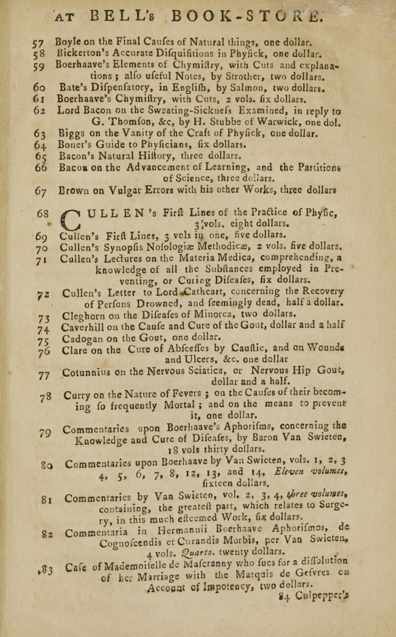68 at BELL's BOOK-STORK. 57 Boyle on the Final Caufes of Natural things, one dollar. 59 Boerhaave's Elements of Chymillry, with Cuts and explana- tions ; alfo ufeful Notes, by Strother, two dollars. 60 Bate's Difpenfatory, in Englifh, by Salmon, two dollars. 61 Boerhaave's Chymiftry, with Cuts, 2 vols, fix dollars. 62 Lord Bacon on the Swsating-Sickuefs Examined, in reply to G. Thornton, &c, by H. Stubbe of Warwick, one dol. 63 Biggs on the Vanity of the Craft of Phyfick, one dollar. 64 Bonet's Guide to Phyficians, fix dollars. 65 Bacon's Natural Hiltory, three dollars. 66 Bacos on the Advancement of Learning, and the Partitions of Science, three dollars. 67 Brown on Vulgar Errors with his other Works, three dollars CULL EN's Firft Lines of the Prafticc of Phyfic, 3Jvols, eight dollars. 69 Cullen's Firft Lines, 3 vols in one, five dollars. 70 Cullen's Synopfis Nofologiae Methodics, 2 vols, five dollars. 71 Cullen'ij Ledures on the Materia Medica, comprehending:, a knowledge of all the Subftances employed in Pre- venting, or Curing Difeafes, fix dollars. 72 Cullen's Letter to LordXathcart, concerning the Recovery ofPerfons Drowned, and feemingly dead, half a dollar. 73 Cleghorn on the Difeafes of Minorca, two dollars. 74 Caverhill on the Caufe and Cure of the Gout, dollar and a half 75 Cadogan on the Gout, one dollar. 76 Clare on the Cure of AbfcelTes by Cauftic, and on Wounds and Ulcers, &c. one dollar 77 Cotunnius on the Nervous Sciatica, or Nervous Hip Gout, dollar and a half. 78 Curry on the Nature of Fevers ; on the Caufes of their becom- ing fo frequently Mortal ; and on the means to prevent it, one dollar. Commentaries upon Boerhaave's Aphorifms, concerning the Knowledge and Cure of Difeafes, by Baron Van Swieten, 18 vols thirty dollars. 8q Commentaries upon Boerhaave by Van Swieten, vols. 1, 2, 3 4, 5, 6, 7, 8, I?, 13, and 14, Eleven volumes, fixtcen dollars. 81 Commentaries by Van Swieten, vol. 2, 3, 4, tfree volumes, containing, the greater! part, which relates to Surge- ry in this much eftcemed Work, fix dollars. 82 Commentaria in Hermannii Boerhaave Aphorifmos, de Cocrnofcendis etCurandis Morbis, per Van Swieten, 4 vols. Quarto, twenty dollars. 8? Cafe of Mademoiielle de JViafcranny who fuea for a. diffolutfon * 3 Of her Marriage with the Marqais de G<fvres en Accowat of Ia»potency, two dollars. 84 Cuipeppei> 79