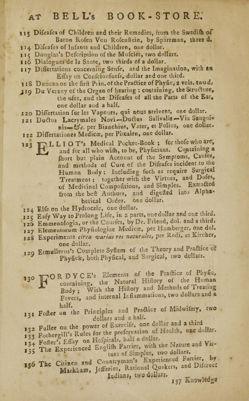 113 Difeafes of Children and their Remedies, from the Swedifh of Baron Rofen Von Rofenflein, by Sparrman, three d. 114 Difeafes of Infants and Children, one dollar. 115 Douglas's Defcription of the Mufcles, two dollars. 116 Dialogues de la Sante, two thirds of a dollar. 117 Differtations concerning Senfe, ar.d the Imagination, with an EiTay on Confcioufncfs, dollar and one third. 118 Duncanon the firft Piin.of thePraftice of Phyfic, 2 vols, twod.- J19 Du Verney of the Organ of hearing : containing, the Structure, the u-fes, and the Difeafes of all the Parts of the Ear, one dollar and a half. 120 Differtation furies Vapeurs, qui nous arrivent, one dollar. _ 121 Duaus Lacrymales Novi—Ductus Salivalis — Via Sangui- nis—Csfr. per Bianchius, Vater, et Folius, one dollar. 122 Differtationes Medicae, per Pitcairn, one dollar. 123 Tp L L I O T's Medical Pocket-Book ; for thofe who arc, Xif and for all who wiih, to be, Phyficians. Containing a fhort but plain Account of the Symptoms, Caufes, and methods of Cure of the Difeafes incident to the Human Body: Including fuch as require Surgical Treatment; together with the Virtues, and Dofes, of Medicinal Compofuions, and Simples. Extracted from the belt Authors, and digefted into Alpha- betical Order, one dollar* 124 Elfe on the Hydrocele, one dollar. 12c Eafy Way to Prolong Life, in 2 parts, one dollar and one third. 126 Emmenologia, or the Couvfes, by Dr. Friend, dol, and a third. 127 Elementorum Phyfiologiae Medics, per Hamberger. one dol. 128 Experiments circa varias res maturates, per Redi, et Ktrcher, one dollar. ,zq Etmullerus's Complete Syftem of the Theory and Praftice of Phyfick, both Phyfical, and Surgical, two dollars. *-« mORDYCE's Elements of the Practice of Phyfic, ,3°F conning, the Natural Hiftory rf the Hurnaa Body With the Hittory and Methods of Ireating F:vers, and internal Inflammations, two dollars and a l„ Fofter ofthe Principles and Pr.aice of Midwifery, two * dollars and a half. v \Ur nn the cower of Exercife, one dollar and a third ill SSytflX*, *■ rtrT/ ***• ° ,, P„Ht,'. Effav on Hofpitals, half a dollar. \\t t! Expe, e„cCd E,glilh Fa-ifr, with fcNg and Vu- i3> inc i- t tues of Simpler, two oollars. 1.6 The Citizen and Countryman's Experienced Farrier by 13 Markham, Juries, Rational Quakers, and Dilutee Indian?, twadgllarj. _ , , m 137 Knowlws*