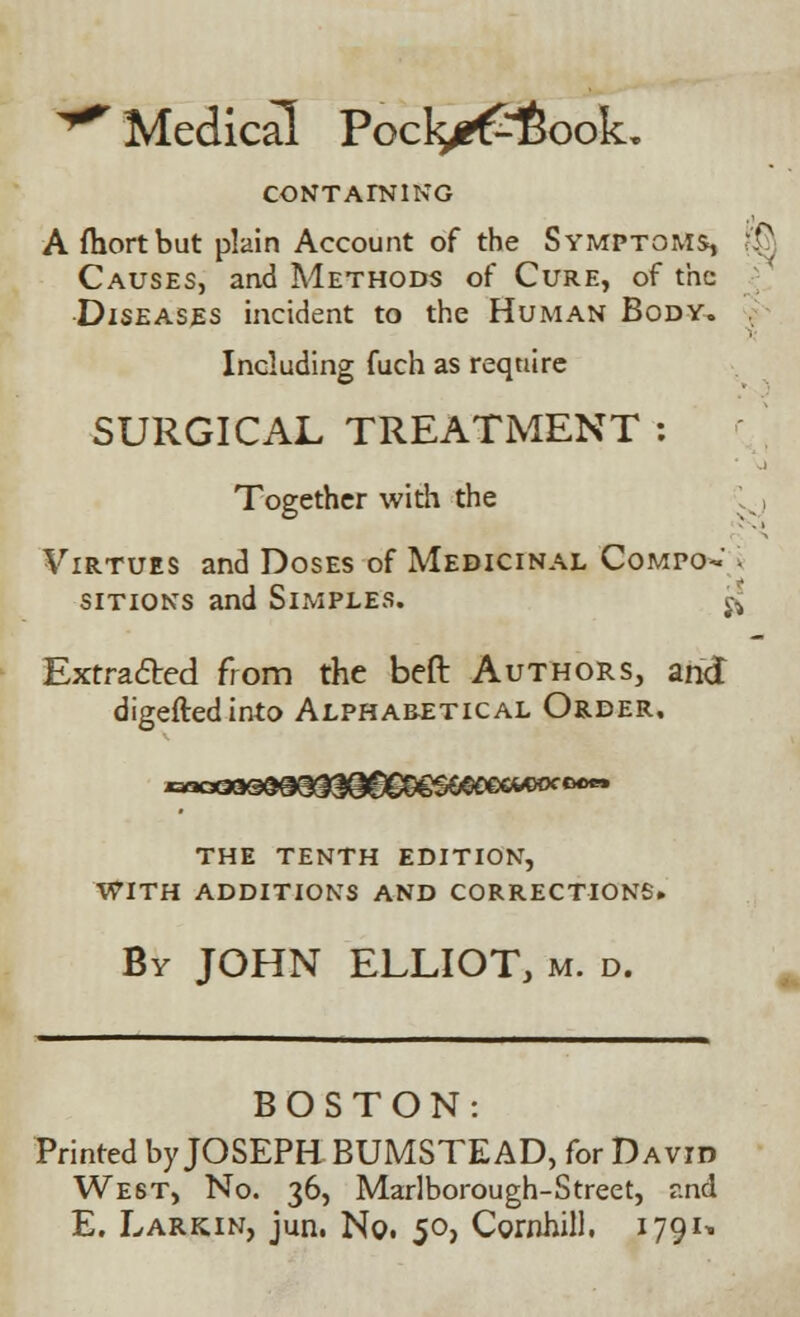 ^ Medical Poclge£6ook, CONTAINING A fhortbut plain Account of the Symptoms, R? Causes, and Methods of Cure, of the Diseases incident to the Human Body. Including fuch as require SURGICAL TREATMENT : Together with the * ^ Virtues and Doses of Medicinal Compo- i sitions and Simples. ^ Extracted from the beft Authors, and digeftedinto Alphabetical Order. the tenth edition, with additions and corrections. By JOHN ELLIOT, m. d. BOSTON: Printed by JOSEPH BUMSTEAD, for David West, No. 36, Marlborough-Street, r.nd E. Larkin, jun. No. 50, Cornhill. 1791^