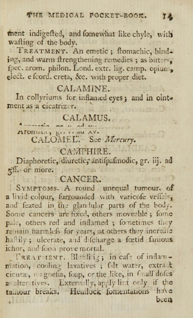 fhent indigefred, and fomewhat like chyle, with wafting of the body. Treatment. An emetic ; ftomachic, bind- ing, and warm ftrengthening remedies ; as bitten^ fpec. arom. philon. Lend. extr. lig. camp, opioe , elect, efcord. creta, Sec. with proper diet. CALAMINE. In collyriums for inflamed eyes j and in oinO ttientas a cieatriz; r. CALAMUS. * *:.. _ ., „j .... /ironiat.*, t>. v. cuj s^v. CALOME LV See Mercury. CA.Vr?H[RE. Diaphoretic, diuretic,* antifpafmodic, gr. iij. ad •til. or more. CANCER. Symptoms. A round unequal tumour, of a livid colour, III mounded Vviih varicofe veil/, and'feared in. the glan lulvtr parts of the body. Some cancers are fixed, others moveable ; fome pale, otners red and inflamed ; fometirhes they re naii! hanr.lds for >-earc, at others they increui^ fcaflily j ulcerate, aid J (charge a foetid famous, ichor, and foon prove mortal. f^Evr ient. Bl^dti>; in caf- pfinflaTS- rri'iio.', cooling laxatives ; fait wat'-r, extr-i X ciruta, r jgnelia, foap, or the like, in fmall doLs a alter fives. Extern l<y, ar^ly li: t 01 !y if t,he tumour breaks. Hendods. fomentations hnve bcea