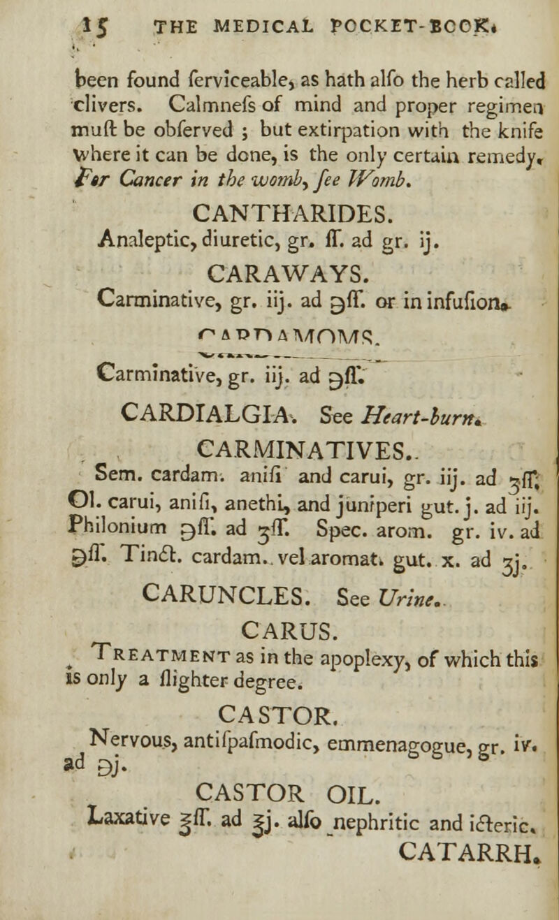 been found ferviceable, as hath alfo the herb called clivers. Calmnefs of mind and proper regimen muft be obferved ; but extirpation with the knife where it can be done, is the only certain remedy, far Cancer in the womby fee Womb. CANTHARIDES. Analeptic, diuretic, gr. (T. ad gr. ij. CARAWAYS. Carminative, gr. iij. ad ^fl*. or ininfufion* Carminative, gr. iij. ad ^fl*. CARDIALGIA. See Heart-burn. CARMINATIVES.. Sem. cardam. anifi and carui, gr. iij. ad ^fT, Ol. carui, anifi, anethL, and juniperi gut. j. ad iij. Philonium ^fF. ad ^fT. Spec. arom. gr. iv. ad ^fl. Tinct. cardam..velaromati gut. x. ad gj. CARUNCLES. See Urine.. CARUS. ^ Treatment as in the apoplexy, of which this is only a (lighter degree. CASTOR. Nervous, antifpafmodic, emmenagogue, gr. iv. ad ^j. CASTOR OIL. Laxative j(T. ad |j. alfo nephritic and i&eric CATARRH.