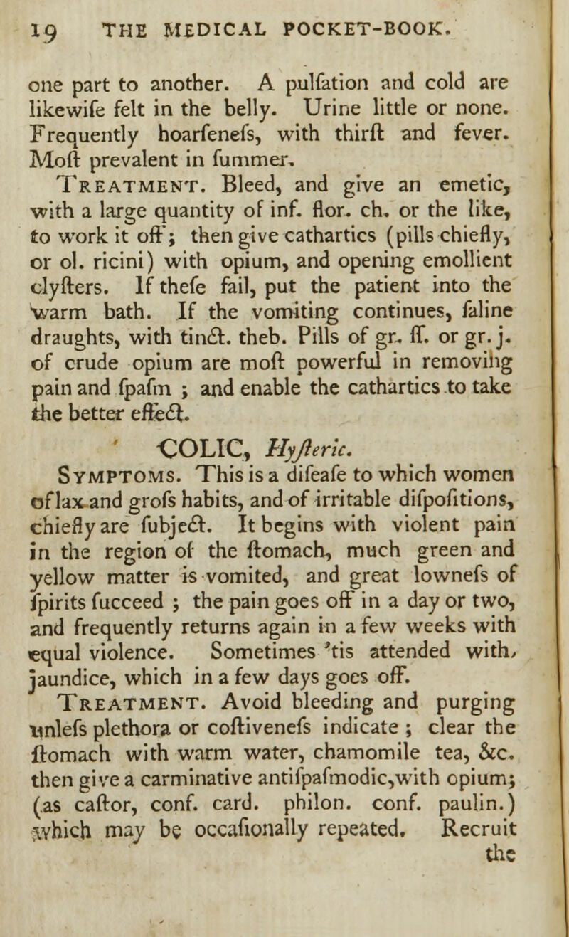 one part to another. A pulfation and cold are likewife felt in the belly. Urine little or none. Frequently hoarfenefs, with thirft and fever. Mod prevalent in fummer. Treatment. Bleed, and give an emetic, with a large quantity of inf. flor. ch. or the like, to work it off; then give cathartics (pills chiefly, or ol. ricini) with opium, and opening emollient clyfters. If thefe fail, put the patient into the warm bath. If the vomiting continues, faline draughts, with tin&. theb. Pills of gr. ff. orgr.j. of crude opium are moft powerful in removing pain and fpafm ; and enable the cathartics to take the better effect. ' COLIC, Hyjleric. Symptoms. This is a difeafe to which women of lax and grofs habits, and of irritable difpofitions, chiefly are fubjecl:. It begins with violent pain in the region of the ftomach, much green and yellow matter is vomited, and great lownefs of fpirits fucceed ; the pain goes off in a day or two, and frequently returns again in a few weeks with equal violence. Sometimes'tis attended with, jaundice, which in a few days goes off. Treatment. Avoid bleeding and purging unlefs plethora or coftivenefs indicate ; clear the ftomach with warm water, chamomile tea, &c. then give a carminative antifpafmodic,with opium; (as caftor, conf. card, philon. conf. paulin.) ;which may be occauonally repeated. Recruit the