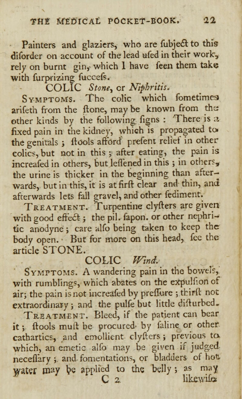 Painters and glaziers, who are fubje& to this diforder on account of the lead ufed in their work, rely on burnt gin, which 1 have feen them take with furprizing fuccefs. COLIC Stoney cr Niphritis. Symptoms. The colic which fometimes arifeth from the ftone, may be known from ths other kinds by the following figns : There is a fixed pain in the kidney, which is propagated tot the genitals j (tools afford' prefent relief in other colics, but not in this ; after eating, the pain is mcreafed in others, but leflened in this ; in others, the urine is thicker in the beginning than after- wards, but in this, it is at firft clear and thin, and afterwards lets fall gravel, and other fediment. Treatment. Turpentine clyfters are given with good effecl: j the pil. fapon. or other nephri- tic anodyne j care alfo being taken to keep the body open. But for more on this head, fee the article STONE. COLIC Wind. Symptoms. A wandering pain in the bowels, with rumblings, which abates on the expulfion of air; the pain is not increafed by preflure •, thirit not extraordinar-y ; and the pulfe but little difturbed. Treatment. Bleed, if the patient can bear it; ftools mult be procured- by faline or other cathartics, and emollient clyfters; previous to, which, an emetic alfo may be given if judged necefl'ary ;. and fomentations, or bladders of hoU water may l?e applied to the belly j as may C 2. likewiiei