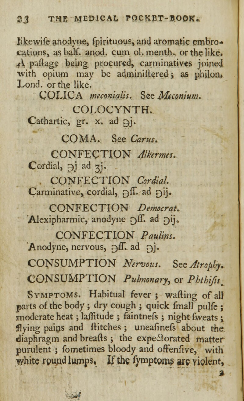 likewife anodyne, fpirituous, and aromatic embro* cations, asbalf. anod. cum ol. menth.. or the like. j\ paflage being procured, carminatives joined with opium may be adminiftered j as philoru Lond. or the like. COLIC A meconialis. See Meconium. COLOCYNTH. Cathartic, gr. x. ad r)j. COMA. See Cams, CONFECTION Alkermtu Cordial, gj ad 3J. . CONFECTION Cordial. Carminative, cordial, gff. ad gij. CONFECTION Democrat. Alexipharmic, anodyne £)fT. ad gij. CONFECTION Paulins. Anodyne, nervous, ^fH ad 9J. CONSUMPTION Nervous. SeeJtropfy. CONSUMPTION Pulmonary, or Phthifis^ Symptoms. Habitual fever; wafting of all parts of the body ; dry cough ; quick fmall pulfe ; moderate heat; laflitude ; faintnefs ; night fweats i flying paips and flitches ; uneafinefs about the diaphragm and breafts ; the expectorated matter purulent ; fometimes bloody and offenfive, with white rpufld lumps, U the fymptoms are. violent, ■'.•&$