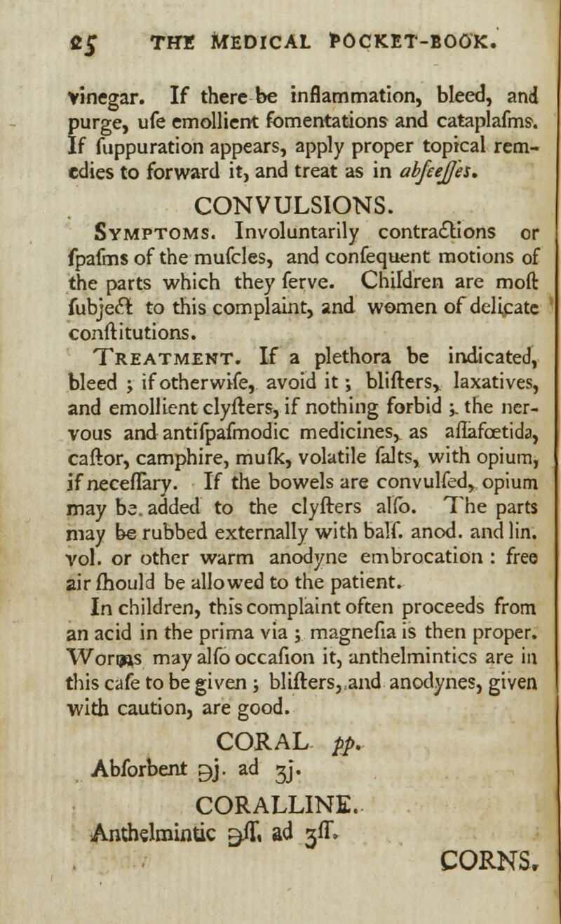 vinegar. If there be inflammation, bleed, and purge, ufe emollient fomentations and cataplafms. If fuppuration appears, apply proper topical rem- edies to forward it, and treat as in abfeejjh. CONVULSIONS. Symptoms. Involuntarily contractions or fpafms of the mufcles, and confequent motions of the parts which they ferve. Children are moft fubjeclt to this complaint, and women of delicate conftitutions. Treatment. If a plethora be indicated, bleed ; if otherwife, avoid it; Witters,, laxatives, and emollient clyfters, if nothing forbid ;. the ner- vous and antifpafmodic medicines, as afiafcetida, caftor, camphire, mufk, volatile falts, with opium, if neceflary. If the bowels are convulfed, opium may be. added to the clyfters alfo. The parts may be rubbed externally with balf. anod. and lin. vol. or other warm anodyne embrocation : free air mould be allowed to the patient. In children, this complaint often proceeds from an acid in the prima via y magnefia is then proper. Wori»s may alfo occafion it, anthelmintics are in this cafe to be given; blifters,,and anodynes, given with caution, are good. CORAL pp. Abforbent ^j. ad gj. CORALLINE. Anthelmintic $ftt ad gff. CORNS,