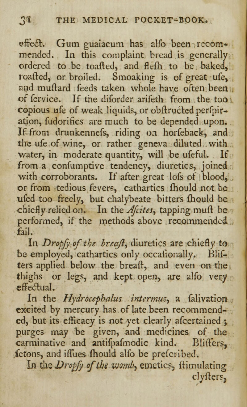 cffecT:. Gum guaiacum has alfo been recom- mended. In this complaint bread is generally ordered to be toafted, and flefh to be bilked, roafted, or broiled. Smoaking is of great ufe, and muftard feeds taken whole have often been of fervice. If the diforder arifeth from the too copious ufe of weak liquids, or obftru&ed perfpir- ation, fudorifics are w uch to be depended upon. If from drunkennefs, riding on horfeback, and the ufe of wine, or rather geneva diluted with water, in moderate quantity, will be ufeful. If from a confumptive tendency, diuretics, joined with corroborants. If after great lofs of blood, or from tedious fevers, cathartics fhould not be ufed too freely, but chalybeate bitters fhould be chiefly relied on. In the Jfcites, tapping muft be performed, if the methods above recommended fail. In Dropfy of the brea/i^ diuretics are chiefly to be employed, cathartics only occallonally. Blif- ters applied below the breaft, and even on the thighs or legs, and kept open, are alfo very effectual. In the Hydrocephalus intcrmus^ a falivation excited by mercury has of late been recommend- ed, but its efHcacy is not yet clearly afcertained ; purges may be given, and medicines of the carminative and antifpafmodic kind. Blilters, ietons, and iffues fhould alfo be prefcribed. In the Dropfy of the vjomb^ emetics, ftimulating clyfters,