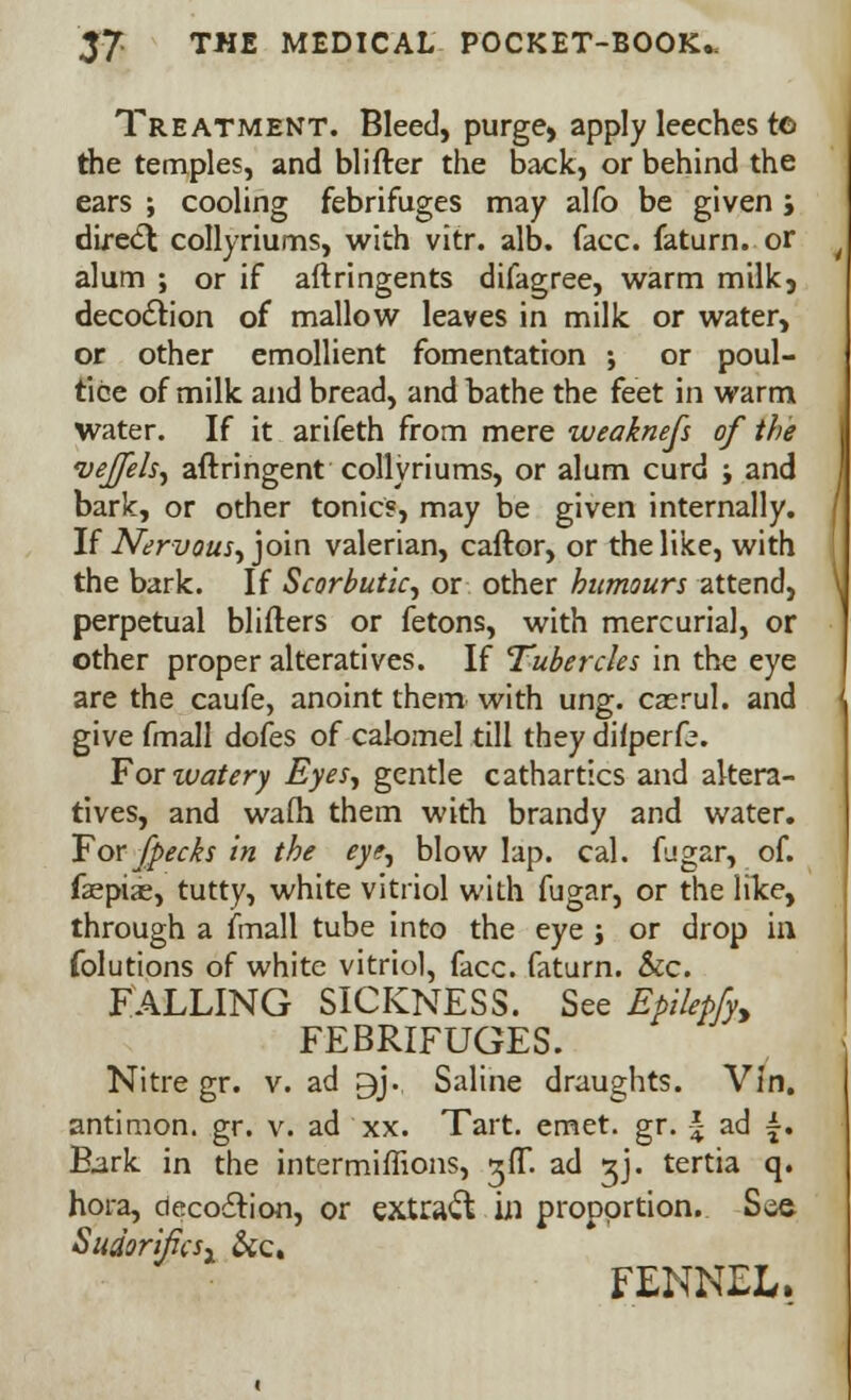 Treatment. Bleed, purge, apply leeches to the temples, and blifter the back, or behind the ears ; cooling febrifuges may alfo be given j direct collyriums, with vitr. alb. face, faturn. or alum ; or if aftringents difagree, warm milk, decoction of mallow leaves in milk or water, or other emollient fomentation ; or poul- tice of milk and bread, and bathe the feet in warm water. If it arifeth from mere weakness of the vejfels, aftringent collyriums, or alum curd j and bark, or other tonics, may be given internally. If Nervous, join valerian, caftor, or the like, with the bark. If Scorbutic, or other humours attend, perpetual blifters or fetons, with mercurial, or other proper alteratives. If Tubercles in the eye are the caufe, anoint them with ung. caerul. and give fmall dofes of calomel till they dilperfe. For watery Eyes, gentle cathartics and altera- tives, and wafh them with brandy and water. For fpecks in the eye, blow lap. cal. fugar, of. faepiae, tutty, white vitriol with fugar, or the like, through a fmall tube into the eye ; or drop in folutions of white vitriol, face, faturn. &c. Falling sickness. See EpUepfy, FEBRIFUGES. Nitre gr. v. ad gj. Saline draughts. Vin. antimon. gr. v. ad xx. Tart. emet. gr. \ ad £. Bark in the intermiffions, gfT. ad sj. tertia q. hora, decoction, or extraft in proportion. See Sudorificsx &c. FENNEL.