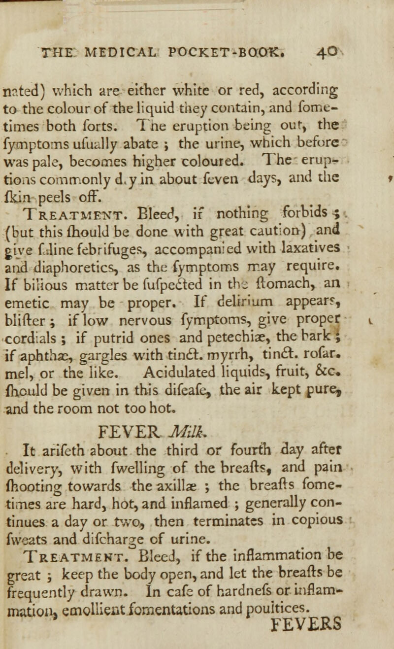 n?.ted) which are either white or red, according to the colour of the liquid they contain, and fomt- times both forts. The eruption being out, the fymptoms uiually abate ; the urine, which before was pale, becomes higher coloured. The erup- tions commonly d.y in about feven days, and the fkin peels off. Treatment. Bleed, if nothing forbids 4 (but this fhould be done with great caution) and give f dine febrifuges, accompanied with laxatives and diaphoretics, as the fymptoms may require. If bilious matter be fufpe&ed in the' ftomach, an emetic may be proper. If delirium appear?, blifter; if low nervous fymptoms, give proper cordials ; if putrid ones and petechia, the bark ; if aphtha?, gargles with tincl. myrrh, tincl:. rofar. mel, or the like. Acidulated liquids, fruit, &c. fhould be given in this difeafe, the air kept pure, and the room not too hot. FEVER Milk, It arifeth about the third or fourth day after delivery, with fwelling of the breafts, and pain {hooting towards the axillae ; the breafts fome- times are hard, hot, and inflamed ; generally con- tinues a day or two, then terminates in copious fweats and difcharge of urine. Treatment. Bleed, if the inflammation be great ; keep the body open, and let the breafts be frequently drawn. In cafe of hardnefs or inflam- mation* emollieiitibmentations and poultices. FEVERS