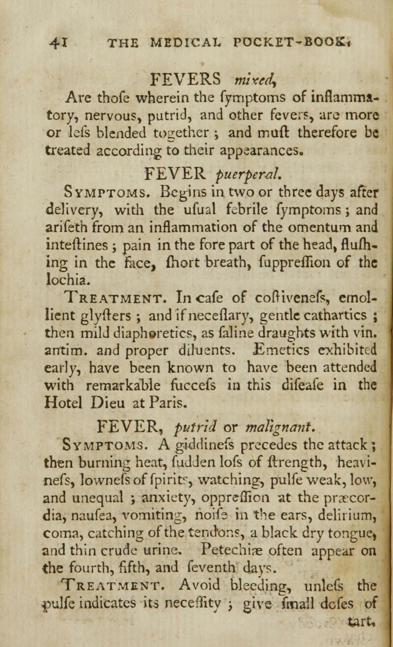 FEVERS mixed, Are thofe wherein the fymptoms of inflamma- tory, nervous, putrid, and other fevers, are more or lefs blended together •> and muft therefore be treated according to their appearances. FEVER puerperal. Symptoms. Begins in two or three days after delivery, with the ufual febrile fymptoms ; and arifeth from an inflammation of the omentum and interlines ; pain in the fore part of the head, flufh- ing in the face, fhort breath, fuppreflion of the lochia. Treatment. In cafe of cofHvenefs, emol- lient glyfters ; and if neceflary, gentle cathartics ; then mild diaphoretics, as faline draughts with vin. antim. and proper diluents. Emetics exhibited early, have been known to have been attended with remarkable fuccefs in this difeafe in the Hotel Dieu at Paris. FEVER, putrid or malignant. Symptoms. A giddinefs precedes the attack*, then burning heat, fudJen lofs of ftrength, heavi- nefs, lownefs of fpirit^, watching, pulfe weak, low, and unequal ; anxiety, oppreflion at the prarcor- dia, naufea, vomiting, hoife in the ears, delirium, coma, catching of the tendons, a black dry tongue) and thin crude urine. Petechia often appear on the fourth, fifth, and feventh days. Treatment. Avoid bleeding, unlefs the $>ulfe indicates its neceflity ; give fmall defes of tart.