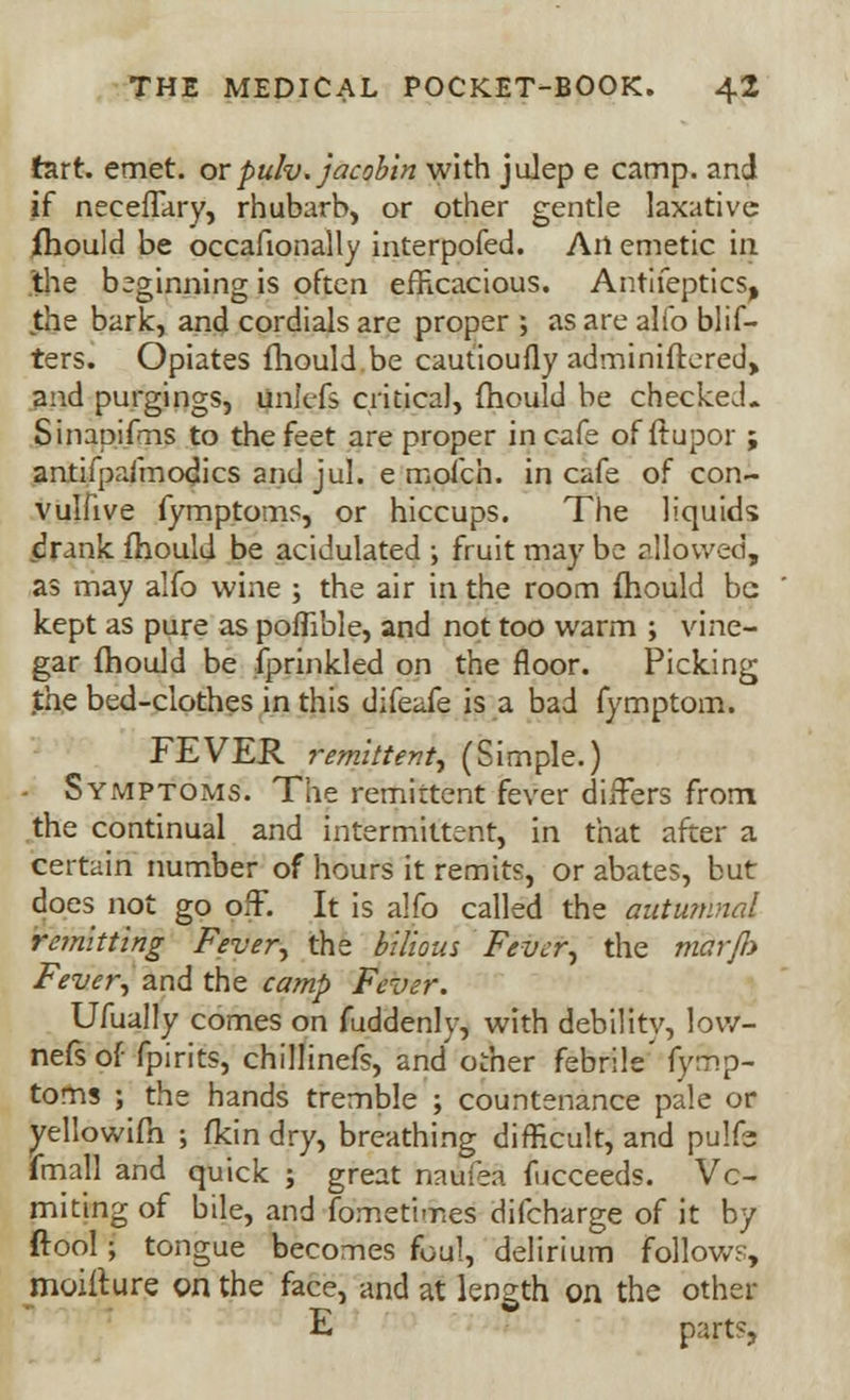 fcirt. emet. orpulv. jacobin with julep e camp, and if neceflary, rhubarb, or other gentle laxative ihould be occafionally interpofed. Ail emetic in the beginning is often efficacious. Antifeptics, the bark, and cordials are proper ; as are alio blif- ters. Opiates fliould.be cautioufly adminiftered, and purgings, unJefs critical, fhould be checked. Sinapifms to the feet are proper in cafe of ftupor ; antifpafmodics and jul. e mofch. in cafe of con- vulfive fymptoms, or hiccups. The liquids drank fhould be acidulated ; fruit may be allowed, as may alfo wine ; the air in the room fhould be kept as pure as poflible, and not too warm ; vine- gar fhould be fprinkled on the floor. Picking the bed-clothes in this difeafe is a bad fymptom. FEVER remittent^ (Simple.) - Symptoms. The remittent fever differs from the continual and intermittent, in that after a certain number of hours it remits, or abates, but does not go off. It is alfo called the autumnal re?nitting Fiver, the bilious Fever, the mctrfh Fever, and the camp Fever. Ufually comes on fuddenly, with debility, loW- nefsof fpirits, chillinefs, and other febrile fymp- toms ; the hands tremble ; countenance pale or yellowifh ; fkin dry, breathing difficult, and pulfe fmall and quick ; great naufea fucceeds. Vo- miting of bile, and fometimes difcharge of it by (tool; tongue becomes foul, delirium follows, moift.ure on the face, and at length on the other E part?,