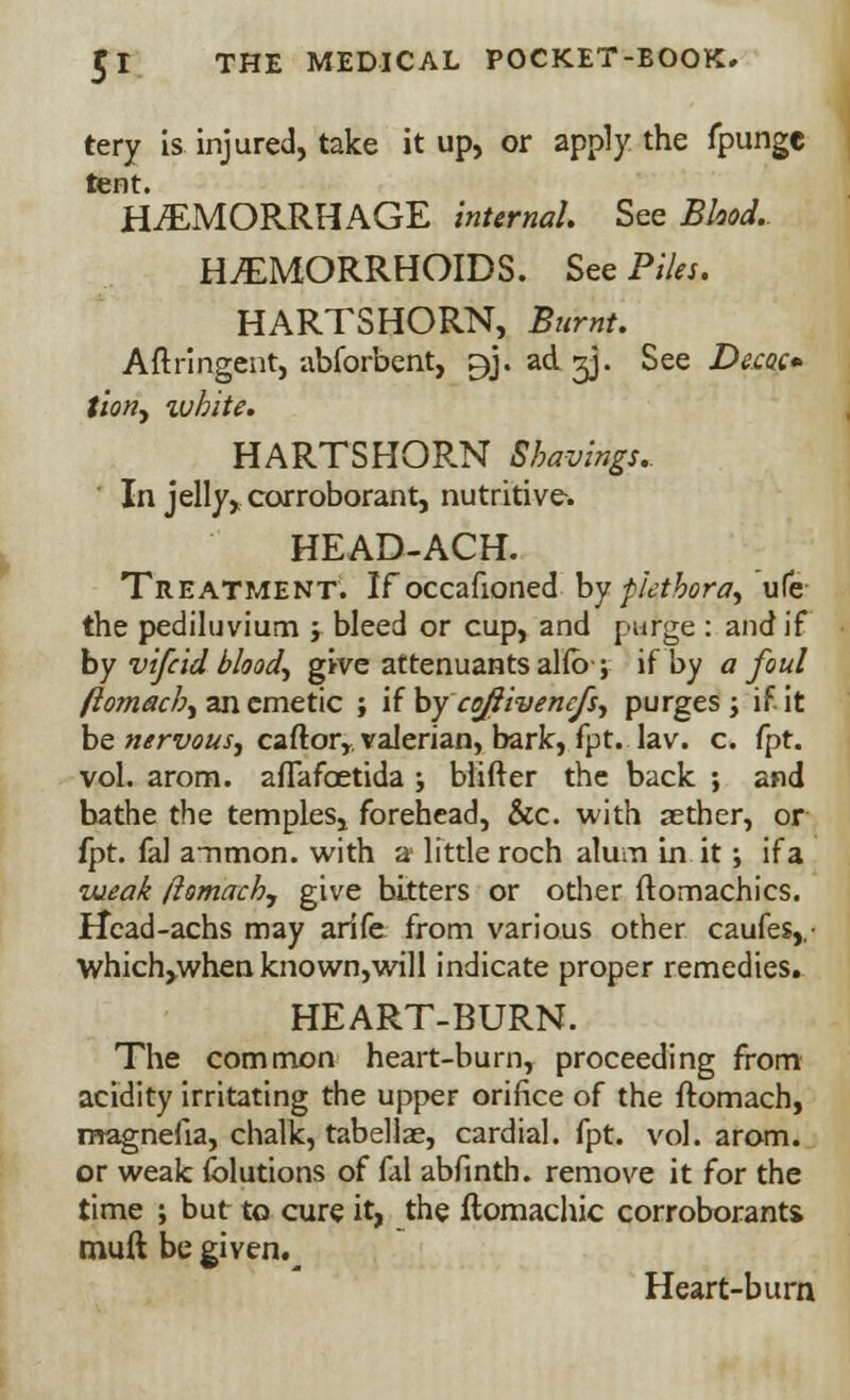 tery is injured, take it up, or apply the fpunge tent. HEMORRHAGE internal. See Blood, HEMORRHOIDS. See Piles. HARTSHORN, Burnt, Aftringent, abforbent, ^j. ad.gj. See Decoe tion, white. HARTSHORN Shavings.. In jelly, corroborant, nutritive-. HEAD-ACH. Treatment. Ifoccafioned by plethora, ufe the pediluvium j bleed or cup, and purge : and if by vifcid bloody give attenuants alfb-; if by a foul ftomach, an emetic ; if by coftivencfs, purges; if it be nervous, caftor,valerian, baric, fpt. lav. c. fpt. vol. arom. afTafoetida ; blifter the back ; and bathe the temples, forehead, &c. with aether, or fpt. fal a~nmon. with a little roch alum in it; if a weak ftomach., give bitters or other ftomachics. Hcad-achs may arife from various other caufes,.- \vhich,when known,will indicate proper remedies. HEART-BURN. The common heart-burn, proceeding from acidity irritating the upper orifice of the ftomach, magnefia, chalk, tabellae, cardial, fpt. vol. arom. or weak (blutions of fal abfinth. remove it for the time ; but to cure it, the ftomachic corroborants muft be given.^ Heart-burn