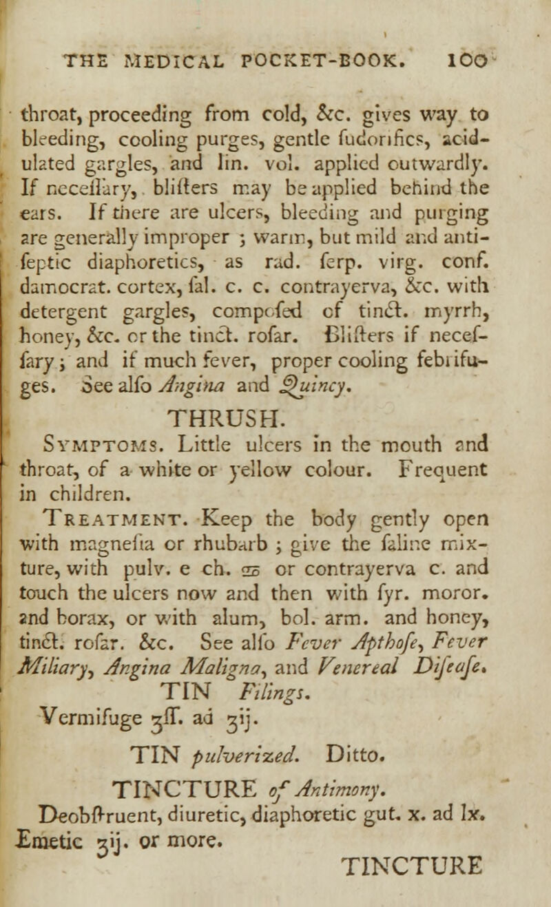 throat, proceeding from cold, &c. gives way to bleeding, cooling purges, gentle fudonfics, acid- ulated gargles, and lin. vol. applied outwardly. If neceilary, blirters may be applied behind the ears. If there are ulcers, bleeding and purging are generally improper ; warm, but mild and anti- feptic diaphoretics, as rad. ferp. virg. conf. damocrat. cortex, fal. c. c. contrayerva, &c. with detergent gargles, compc/fed of tincl. myrrh, honey, &c. or the tinct. rofar. Blifters if necef- fary j and if much fever, proper cooling febi ifu- ges. See alfo Angina and ®)uincy. THRUSH. Symptoms. Little ulcers in the mouth and throat, of a white or yellow colour. Frequent in children. Treatment. Keep the body gently open with magnefta or rhubarb ; give the feline mix- ture, with pulv. e ch. <jb or contrayerva c. and touch the ulcers now and then with fyr. moror. and borax, or with alum, bol. arm. and honey, tincl. rofar. &c. See alfo Fever Afthofe, Fever Miliary, Angina Maligna, and Venereal Dijeafe, TIN Filings. Vermifuge zfT. ad gij. TIN pulverized. Ditto. TINCTURE of Antimony. Deobfl-ruent, diuretic, diaphoretic gut. x. ad Ix. Emetic 31J. or more. TINCTURE